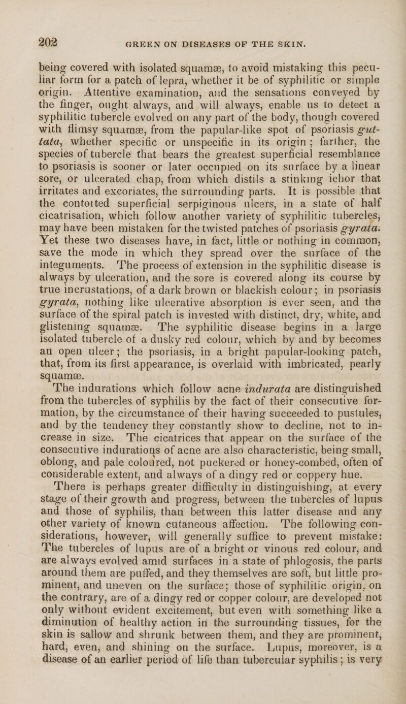 being covered with isolated squamae, to avoid mistaking this pecu¬ liar form for a patch of lepra, whether it be of syphilitic or simple origin. Attentive examination, and the sensations conveyed by the finger, ought always, and will always, enable us to detect a syphilitic tubercle evolved on any part of the body, though covered with flimsy squamae, from the papular-like spot of psoriasis gut¬ tata, whether specific or unspecific in its origin ; farther, the species of tubercle that bears the greatest superficial resemblance to psoriasis is sooner or later occupied on its surface by a linear sore, or ulcerated chap, from which distils a stinking ichor that irritates and excoriates, the surrounding parts. It is possible that the contoited superficial serpiginous ulcers, in a state of half cicatrisation, which follow another variety of syphilitic tubercles, may have been mistaken for the twisted patches of psoriasis gyraia. Yet these two diseases have, in fact, little or nothing in common, save the mode in which they spread over the surface of the integuments. The process of extension in the syphilitic disease is always by ulceration, and the sore is covered along its course by true incrustations, of a dark brown or blackish colour; in psoriasis gyrata, nothing like ulcerative absorption is ever seen, and the surface of the spiral patch is invested with distinct, dry, white, and glistening squamas. The syphilitic disease begins in a large isolated tubercle of a dusky red colour, which by and by becomes an open ulcer; the psoriasis, in a bright papular-looking patch, that, from its first appearance, is overlaid with imbricated, pearly squamae. The indurations which follow acne indurata are distinguished from the tubercles of syphilis by the fact of their consecutive for¬ mation, by the circumstance of their having succeeded to pustules, and by the tendency they constantly show to decline, not to in¬ crease in size. The cicatrices that appear on the surface of the consecutive indurations of acne are also characteristic, being small, oblong, and pale coloured, not puckered or honey-combed, often of considerable extent, and always of a dingy red or coppery hue. There is perhaps greater difficulty in distinguishing, at every stage of their growth and progress, between the tubercles of lupus and those of syphilis, than between this latter disease and any other variety of known cutaneous affection. The following con¬ siderations, however, will generally suffice to prevent mistake: The tubercles of lupus are of a bright or vinous red colour, and are always evolved amid surfaces in a state of phlogosis, the parts around them are puffed, and they themselves are soft, but little pro¬ minent, and uneven on the surface; those of syphilitic origin, on the contrary, are of a dingy red or copper colour, are developed not only without evident excitement, but even with something like a diminution of healthy action in the surrounding tissues, for the skin is sallow and shrunk between them, and they are prominent, hard, even, and shining on the surface. Lupus, moreover, is a disease of an earlier period of life than tubercular syphilis; is very