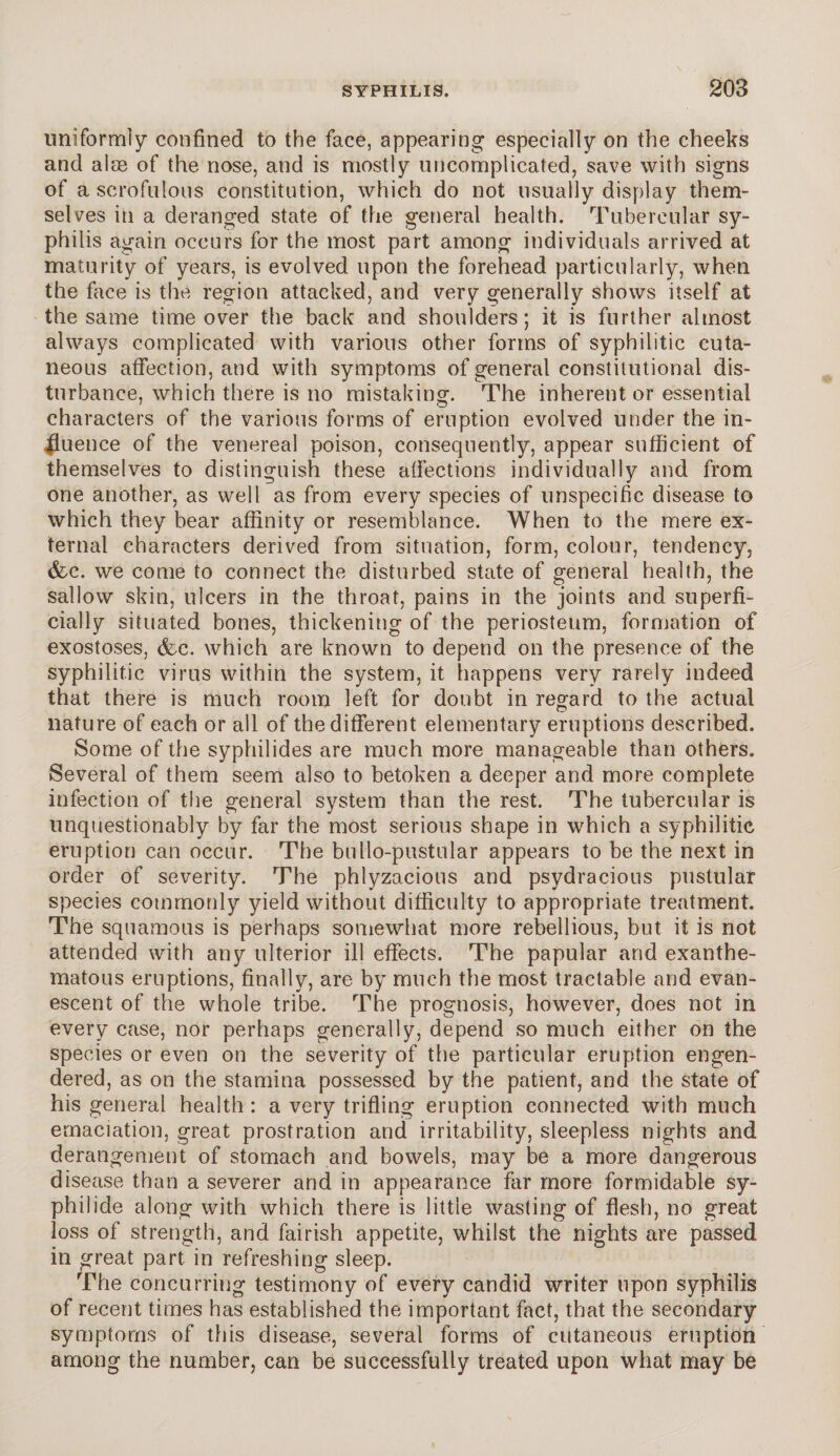 uniformly confined to the face, appearing especially on the cheeks and aim of the nose, and is mostly uncomplicated, save with signs of a scrofulous constitution, which do not usually display them¬ selves in a deranged state of the general health. Tubercular sy¬ philis again occurs for the most part among individuals arrived at maturity of years, is evolved upon the forehead particularly, when the face is the region attacked, and very generally shows itself at the same time over the back and shoulders; it is further almost always complicated with various other forms of syphilitic cuta¬ neous affection, and with symptoms of general constitutional dis¬ turbance, which there is no mistaking. The inherent or essential characters of the various forms of eruption evolved under the in¬ fluence of the venereal poison, consequently, appear sufficient of themselves to distinguish these affections individually and from one another, as well as from every species of unspecific disease to which they bear affinity or resemblance. When to the mere ex¬ ternal characters derived from situation, form, colour, tendency, (fee. we come to connect the disturbed state of general health, the sallow skin, ulcers in the throat, pains in the joints and superfi¬ cially situated bones, thickening of the periosteum, formation of exostoses, (fee. which are known to depend on the presence of the syphilitic virus within the system, it happens very rarely indeed that there is much room left for doubt in regard to the actual nature of each or all of the different elementary eruptions described. Some of the syphilides are much more manageable than others. Several of them seem also to betoken a deeper and more complete infection of the general system than the rest. The tubercular is unquestionably by far the most serious shape in which a syphilitic eruption can occur. The bullo-pustular appears to be the next in order of severity. The phlyzacious and psydracious pustular species commonly yield without difficulty to appropriate treatment. The squamous is perhaps somewhat more rebellions, but it is not attended with any ulterior ill effects. The papular and exanthe¬ matous eruptions, finally, are by much the most tractable and evan¬ escent of the whole tribe. The prognosis, however, does not in every case, nor perhaps generally, depend so much either on the species or even on the severity of the particular eruption engen¬ dered, as on the stamina possessed by the patient, and the state of his general health : a very trifling eruption connected with much emaciation, great prostration and irritability, sleepless nights and derangement of stomach and bowels, may be a more dangerous disease than a severer and in appearance far more formidable sy- philide along with which there is little wasting of flesh, no great loss of strength, and fairish appetite, whilst the nights are passed in great part in refreshing sleep. The concurring testimony of every candid writer upon syphilis of recent times has established the important fact, that the secondary symptoms of this disease, several forms of cutaneous eruption among the number, can be successfully treated upon what may be