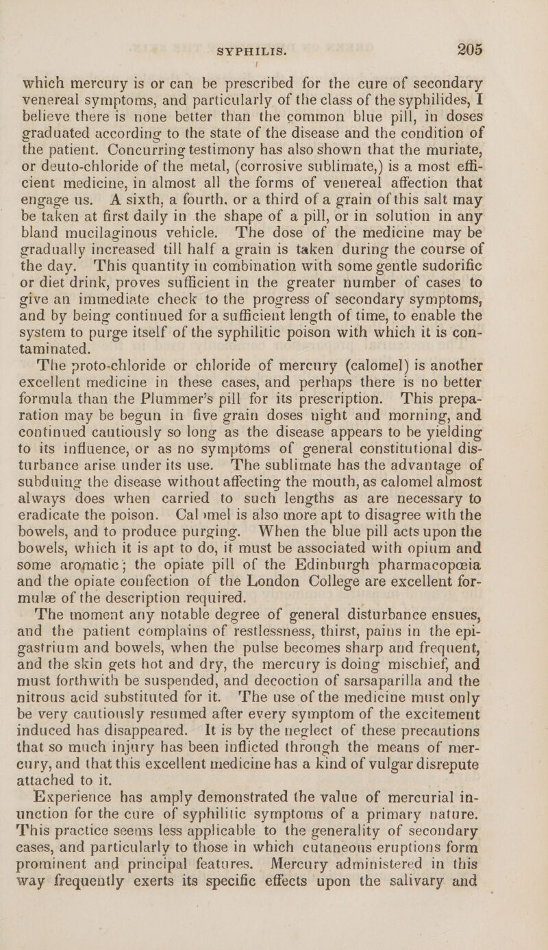 l 205 which mercury is or can be prescribed for the cure of secondary venereal symptoms, and particularly of the class of the syphilides, I believe there is none better than the common blue pill, in doses graduated according to the state of the disease and the condition of the patient. Concurring testimony has also shown that the muriate, or deuto-chloride of the metal, (corrosive sublimate,) is a most effi¬ cient medicine, in almost all the forms of venereal affection that engage us. A sixth, a fourth, or a third of a grain of this salt may be taken at first daily in the shape of a pill, or in solution in any bland mucilaginous vehicle. The dose of the medicine may be gradually increased till half a grain is taken during the course of the day. This quantity in combination with some gentle sudorific or diet drink, proves sufficient in the greater number of cases to give an immediate check to the progress of secondary symptoms, and by being continued for a sufficient length of time, to enable the system to purge itself of the syphilitic poison with which it is con¬ taminated. The proto-chloride or chloride of mercury (calomel) is another excellent medicine in these cases, and perhaps there is no better formula than the Plummer’s pill for its prescription. This prepa¬ ration may be begun in five grain doses night and morning, and continued cautiously so long as the disease appears to be yielding to its influence, or as no symptoms of general constitutional dis¬ turbance arise under its use. The sublimate has the advantage of subduing the disease without affecting the mouth, as calomel almost always does when carried to such lengths as are necessary to eradicate the poison. Cal >mel is also more apt to disagree with the bowels, and to produce purging. When the blue pill acts upon the bowels, which it is apt to do, it must be associated with opium and some aromatic ; the opiate pill of the Edinburgh pharmacopoeia and the opiate confection of the London College are excellent for¬ mulae of the description required. The moment any notable degree of general disturbance ensues, and the patient complains of restlessness, thirst, pains in the epi¬ gastrium and bowels, when the pulse becomes sharp and frequent, and the skin gets hot and dry, the mercury is doing mischief, and must forthwith be suspended, and decoction of sarsaparilla and the nitrous acid substituted for it. The use of the medicine must only be very cautiously resumed after every symptom of the excitement induced has disappeared. It is by the neglect of these precautions that so much injury has been inflicted through the means of mer¬ cury, and that this excellent medicine has a kind of vulgar disrepute attached to it. Experience has amply demonstrated the value of mercurial in¬ unction for the cure of syphilitic symptoms of a primary nature. This practice seems less applicable to the generality of secondary cases, and particularly to those in which cutaneous eruptions form prominent and principal features. Mercury administered in this way frequently exerts its specific effects upon the salivary and