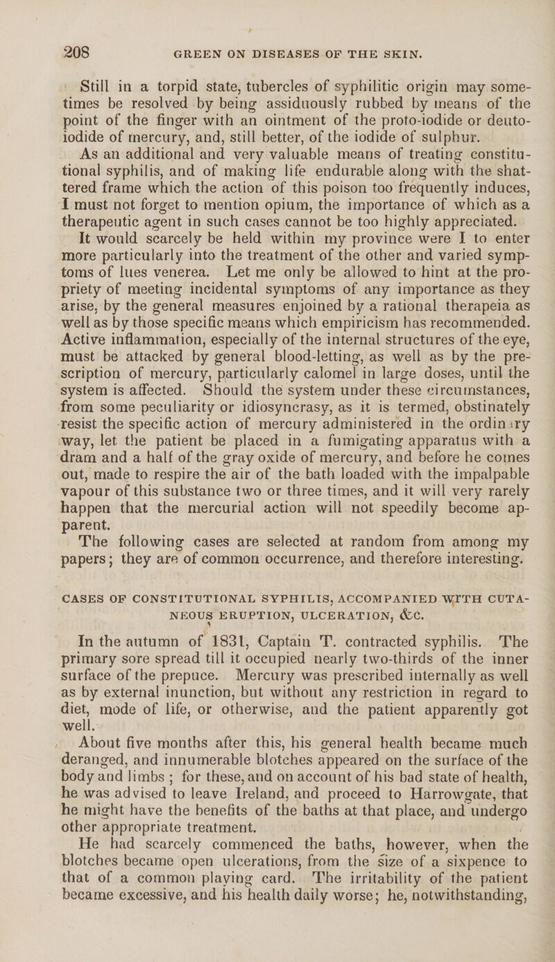 Still in a torpid state, tubercles of syphilitic origin may some¬ times be resolved by being assiduously rubbed by means of the point of the finger with an ointment of the proto-iodide or deuto- iodide of mercury, and, still better, of the iodide of sulphur. As an additional and very valuable means of treating constitu¬ tional syphilis, and of making life endurable along with the shat¬ tered frame which the action of this poison too frequently induces, I must not forget to mention opium, the importance of which as a therapeutic agent in such cases cannot be too highly appreciated. It would scarcely be held within my province were I to enter more particularly into the treatment of the other and varied symp¬ toms of lues venerea. Let me only be allowed to hint at the pro¬ priety of meeting incidental symptoms of any importance as they arise, by the general measures enjoined by a rational therapeia as well as by those specific means which empiricism has recommended. Active inflammation, especially of the internal structures of the eye, must be attacked by general blood-letting, as well as by the pre¬ scription of mercury, particularly calomel in large doses, until the system is affected. Should the system under these circumstances, from some peculiarity or idiosyncrasy, as it is termed, obstinately resist the specific action of mercury administered in the ordinary way, let the patient be placed in a fumigating apparatus with a dram and a half of the gray oxide of mercury, and before he comes out, made to respire the air of the bath loaded with the impalpable vapour of this substance two or three times, and it will very rarely happen that the mercurial action will not speedily become ap¬ parent. The following cases are selected at random from among my papers; they are of common occurrence, and therefore interesting. CASES OF CONSTITUTIONAL SYPHILIS, ACCOMPANIED WFTH CUTA¬ NEOUS ERUPTION, ULCERATION, &C. In the autumn of 1831, Captain T. contracted syphilis. The primary sore spread till it occupied nearly two-thirds of the inner surface of the prepuce. Mercury was prescribed internally as well as by external inunction, but without any restriction in regard to diet, mode of life, or otherwise, and the patient apparently got well. / About five months after this, his general health became much deranged, and innumerable blotches appeared on the surface of the body and limbs ; for these, and on account of his bad state of health, he was advised to leave Ireland, and proceed to Harrowgate, that he might have the benefits of the baths at that place, and undergo other appropriate treatment. He had scarcely commenced the baths, however, when the blotches became open ulcerations, from the size of a sixpence to that of a common playing card. The irritability of the patient became excessive, and his health daily worse; he, notwithstanding,