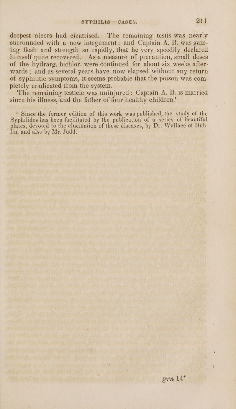 deepest ulcers had cicatrised. The remaining testis was nearly surrounded with a new integument; and Captain A. B. was gain¬ ing flesh and strength so rapidly, that he very speedily declared himself quite recovered. As a measure of precaution, small doses of the hydrarg. bichlor. were continued for about six weeks after¬ wards ; and as several years have now elapsed without any return of syphilitic symptoms, it seems probable that the poison was com¬ pletely eradicated from the system. The remaining testicle was uninjured : Captain A. B. is married since his illness, and the father of four healthy children.1 1 Since the former edition of this work was published, the study of the Syphilides has been facilitated by the publication of a series of beautiful plates, devoted to the elucidation of these diseases, by Dr. Wallace of Dub¬ lin, and also by Mr. Judd.