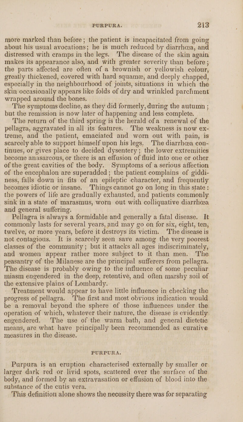 more marked than before; the patient is incapacitated from going about his usual avocations; he is much reduced by diarrhoea, and distressed with cramps in the legs. The disease of the skin again makes its appearance also, and with greater severity than before ; the parts affected are often of a brownish or yellowish colour, greatly thickened, covered with hard squamae, and deeply chapped, especially in the neighbourhood of joints, situations in which the skin occasionally appears like folds of dry and wrinkled parchment wrapped around the bones. The symptoms decline, as they did formerly, during the autumn ; but the remission is now later of happening and less complete. The return of the third spring is the herald of a renewal of the pellagra, aggravated in all its features. The weakness is now ex¬ treme, and the patient, emaciated and worn out with pain, is scarcely able to support himself upon his legs. The diarrhoea con¬ tinues, or gives place to decided dysentery; the lower extremities become anasarcous, or there is an effusion of fluid into one or other of the great cavities of the body. Symptoms of a serious affection of the encephalon are superadded ; the patient complains of giddi¬ ness, falls down in fits of an epileptic character, and frequently becomes idiotic or insane. Things cannot go on long in this state : the powers of life are gradually exhausted, and patients commonly sink in a state of marasmus, worn out with colliquative diarrhoea and general suffering. Pellagra is always a formidable and generally a fatal disease. It commonly lasts for several years, and may go on for six, eight, ten, twelve, or more years, before it destroys its victim. The disease is not contagious. It is scarcely seen save among the very poorest classes of the community; but it attacks all ages indiscriminately, and women appear rather more subject to it than men. The peasantry of the Milanese are the principal sufferers from pellagra. The disease is probably owing to the influence of some peculiar miasm engendered in the deep, retentive, and often marshy soil of the extensive plains of Lombardy. Treatment would appear to have little influence in checking the progress of pellagra. The first and most obvious indication would be a removal beyond the sphere of those influences under the operation of which, whatever their nature, the disease is evidently engendered. The use of the warm bath, and general dietetic means, are what have principally been recommended as curative measures in the disease. PURPURA. Purpura is an eruption characterised externally by smaller or larger dark red or livid spots, scattered over the surface of the body, and formed by an extravasation or effusion of blood into the substance of the cutis vera. This definition alone shows the necessity there was for separating