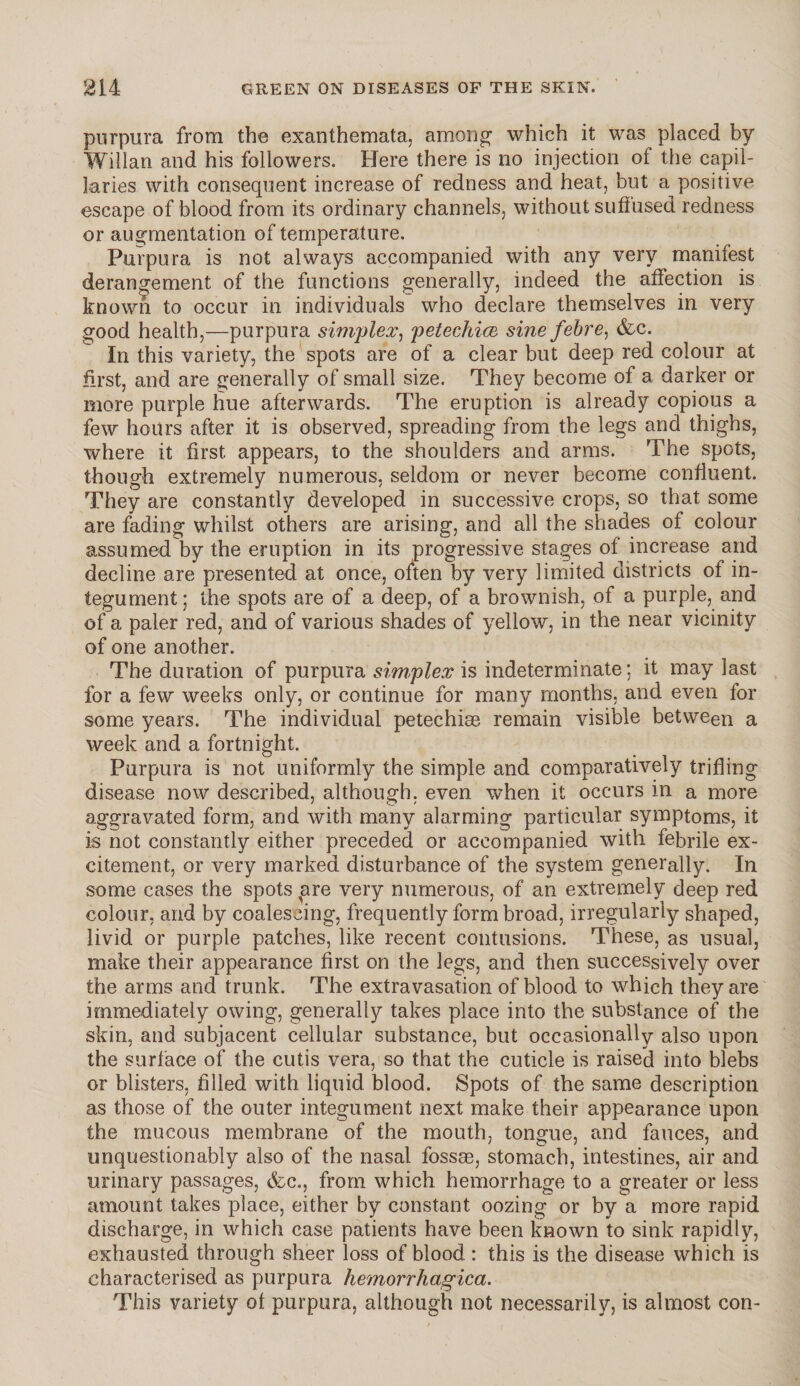 purpura from the exanthemata, among which it was placed by Willan and his followers. Here there is no injection of the capil¬ laries with consequent increase of redness and heat, but a positive escape of blood from its ordinary channels, without suffused redness or augmentation of temperature. Purpura is not always accompanied with any very manifest derangement of the functions generally, indeed the affection is known to occur in individuals who declare themselves in very good health,—purpura simplex, petechia sine febre, &c. In this variety, the spots are of a clear but deep red colour at first, and are generally of small size. They become of a darker or more purple hue afterwards. The eruption is already copious a few hours after it is observed, spreading from the legs and thighs, where it first appears, to the shoulders and arms. The spots, though extremely numerous, seldom or never become confluent. They are constantly developed in successive crops, so that some are fading whilst others are arising, and all the shades of colour assumed by the eruption in its progressive stages of increase arid decline are presented at once, often by very limited districts of in¬ tegument; the spots are of a deep, of a brownish, of a purple, and of a paler red, and of various shades of yellow, in the near vicinity of one another. The duration of purpura simplex is indeterminate: it may last for a few weeks only, or continue for many months, and even for some years. The individual petechiae remain visible between a week and a fortnight. Purpura is not uniformly the simple and comparatively trifling disease now described, although, even when it occurs in a more aggravated form, and with many alarming particular symptoms, it is not constantly either preceded or accompanied with febrile ex¬ citement, or very marked disturbance of the system generally. In some cases the spots are very numerous, of an extremely deep red colour, and by coalescing, frequently form broad, irregularly shaped, livid or purple patches, like recent contusions. These, as usual, make their appearance first on the legs, and then successively over the arms and trunk. The extravasation of blood to which they are immediately owing, generally takes place into the substance of the skin, and subjacent cellular substance, but occasionally also upon the surface of the cutis vera, so that the cuticle is raised into blebs or blisters, filled with liquid blood. Spots of the same description as those of the outer integument next make their appearance upon the mucous membrane of the mouth, tongue, and fauces, and unquestionably also of the nasal fossae, stomach, intestines, air and urinary passages, &c., from which hemorrhage to a greater or less amount takes place, either by constant oozing or by a more rapid discharge, in which case patients have been known to sink rapidly, exhausted through sheer loss of blood : this is the disease which is characterised as purpura hemorrhagica. This variety of purpura, although not necessarily, is almost con-
