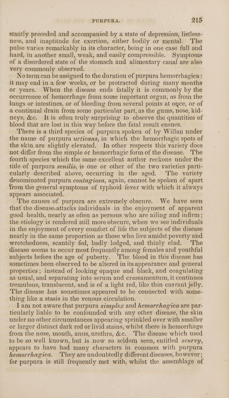 stantly preceded and accompanied by a state of depression, listless¬ ness, and inaptitude for exertion, either bodily or mental. The pulse varies remarkably in its character, being- in one case full and hard, in another small, weak, and easily compressible. Symptoms of a disordered state of the stomach and alimentary canal are also very commonly observed. No term can be assigned to the duration of purpura hemorrhagica: it may end in a few weeks, or be protracted during many months or years. When the disease ends fatally it is commonly by the occurrence of hemorrhage from some important organ, as from the lungs or intestines, or of bleeding from several points at opce, or of a continual drain from some particular part, as the gums, nose, kid¬ neys, &c. It is often truly surprising to observe the quantities of blood that are lost in this way before the fatal result ensues. There is a third species of purpura spoken of by Willan under the name of purpura urticans, in which the hemorrhagic spots of the skin are slightly elevated. In other respects this variety does not differ from the simple or hemorrhagic form of the disease. The fourth species which the same excellent author reckons under the title of purpura senilis, is one or other of the two varieties parti¬ cularly described above, occurring in the aged. The variety denominated purpura contagiosa, again, cannot be spoken of apart from the general symptoms of typhoid fever with which it always appears associated. The causes of purpura are extremely obscure. We have seen that the disease,attacks individuals in the enjoyment of apparent good health, nearly as often as persons who are ailing and infirm; the etiology is rendered still more obscure, when we see individuals in the enjoyment of every comfort of life the subjects of the disease nearly in the same proportion as those who live amidst poverty and wretchedness, scantily fed, badly lodged, and thinly clad. The disease seems to occur most frequently among females and youthful subjects before the age of puberty. The blood in this disease has sometimes been observed to be altered in its appearance and general properties; instead of looking opaque and black, and coagulating as usual, and separating into serum and crassamentum, it continues tremulous, translucent, and is of a light red, like thin currant jelly. The disease has sometimes appeared to be connected with some¬ thing like a stasis in the venous circulation. - ( I am not aware that purpura simplex and hemorrhagica, are par¬ ticularly liable to be confounded with any other disease, the skin under no other circumstances appearing sprinkled over with smaller or larger distinct dark red or livid stains, whilst there is hemorrhage from the nose, mouth, anus, urethra, (fee. The disease which used to be so well known, but is now so seldom seen, entitled scurvy, appears to have had many characters in common with purpura hemorrhagica. They are undoubtedly different diseases, however; for purpura is still frequently met with, whilst the assemblage of