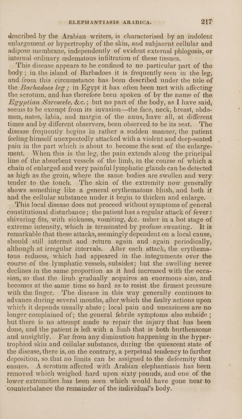 described by the Arabian writers, is characterised by an indolent enlargement or hypertrophy of the skin, and subjacent cellular and adipose membrane, independently of evident external phlogosis, or internal ordinary oedematous infiltration of these tissues. This disease appears to be confined to no particular part of the body; in the island of Barbadoes it is frequently seen in the leg, and from this circumstance has been described under the title of the Barbadoes leg ; in Egypt it has often been met with affecting the scrotum, and has therefore been spoken of by the name of the Egyptian Sarcocele, (fee.; but no part of the body, as I have said, seems to be exempt from its invasion—the face, neck, breast, abdo¬ men, nates, labia, and margin of the anus, have all, at different times and by different observers, been observed to be its seat. The disease frequently begins in rather a sudden manner, the patient feeling himself unexpectedly attacked with a violent and deep-seated pain in the part which is about to become the seat of the enlarge¬ ment. When this is the leg, the pain extends along the principal line of the absorbent vessels of the limb, in the course of which a chain of enlarged and very painful lymphatic glands can be detected as high as the groin, where the same bodies are swollen and very tender to the touch. The skin of the extremity now generally shows something like a general erythematous blush, and both it and the cellular substance under it begin to thicken and enlarge. This local disease does not proceed without symptoms of general constitutional disturbance; the patient has a regular attack of fever: shivering fits, with sickness, vomiting, &c. usher in a hot stage of extreme intensity, which is terminated by profuse sweating. It is remarkable that these attacks, seemingly dependent on a local cause, should still intermit and return again and again periodically, although at irregular intervals. After each attack, the erythema¬ tous redness, which had appeared in the integuments over the course of the lymphatic vessels, subsides; but the swelling never declines in the same proportion as it had increased with the occa¬ sion, so that the limb gradually acquires an enormous size, and becomes at the same time so hard as to resist the firmest pressure with the finger. The disease in this way generally continues to advance during several months, after which the faulty actions upon which it depends usually abate ; local pain and uneasiness are no longer complained of; the general febrile symptoms also subside ; but there is no attempt made to repair the injury that has been done, and the patient is left with a limb that is both burthensome and unsightly. Far from any diminution happening in the hyper¬ trophied skin and cellular substance, during the quiescent state of the disease, there is, on the contrary, a perpetual tendency to further deposition, so that no limits can be assigned to the deformity that ensues. A scrotum affected with Arabian elephantiasis has been removed which weighed hard upon sixty pounds, and one of the lower extremities has been seen which would have gone near to counterbalance the remainder of the individual’s body.
