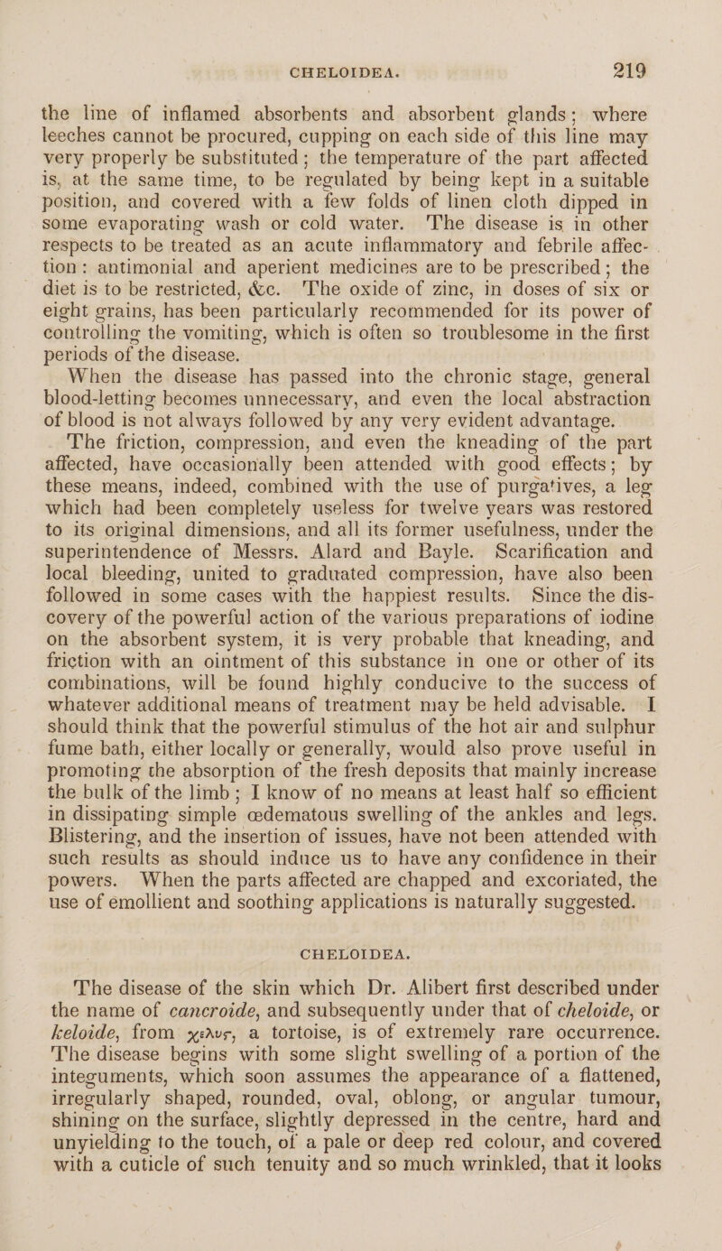 the line of inflamed absorbents and absorbent glands; where leeches cannot be procured, cupping on each side of this line may very properly be substituted; the temperature of the part affected is, at the same time, to be regulated by being kept in a suitable position, and covered with a few folds of linen cloth dipped ill some evaporating wash or cold water. The disease is in other respects to be treated as an acute inflammatory and febrile affec¬ tion : antimonial and aperient medicines are to be prescribed; the diet is to be restricted, &c. The oxide of zinc, in doses of six or eight grains, has been particularly recommended for its power of controlling the vomiting, which is often so troublesome in the first periods of the disease. When the disease has passed into the chronic stage, general blood-letting becomes unnecessary, and even the local abstraction of blood is not always followed by any very evident advantage. The friction, compression, and even the kneading of the part affected, have occasionally been attended with good effects; by these means, indeed, combined with the use of purgatives, a leg which had been completely useless for twelve years was restored to its original dimensions, and all its former usefulness, under the superintendence of Messrs. Alard and Bayle. Scarification and local bleeding, united to graduated compression, have also been followed in some cases with the happiest results. Since the dis¬ covery of the powerful action of the various preparations of iodine on the absorbent system, it is very probable that kneading, and friction with an ointment of this substance in one or other of its combinations, will be found highly conducive to the success of whatever additional means of treatment may be held advisable. I should think that the powerful stimulus of the hot air and sulphur fume bath, either locally or generally, would also prove useful in promoting the absorption of the fresh deposits that mainly increase the bulk of the limb ; I know of no means at least half so efficient in dissipating simple oedematous swelling of the ankles and legs. Blistering, and the insertion of issues, have not been attended with such results as should induce us to have any confidence in their powers. When the parts affected are chapped and excoriated, the use of emollient and soothing applications is naturally suggested. CHELOIDEA. The disease of the skin which Dr. Alibert first described under the name of cancroide, and subsequently under that of cheloide, or keloide, from a tortoise, is of extremely rare occurrence. The disease begins with some slight swelling of a portion of the integuments, which soon assumes the appearance of a flattened, irregularly shaped, rounded, oval, oblong, or angular tumour, shining on the surface, slightly depressed in the centre, hard and unyielding to the touch, of a pale or deep red colour, and covered with a cuticle of such tenuity and so much wrinkled, that it looks