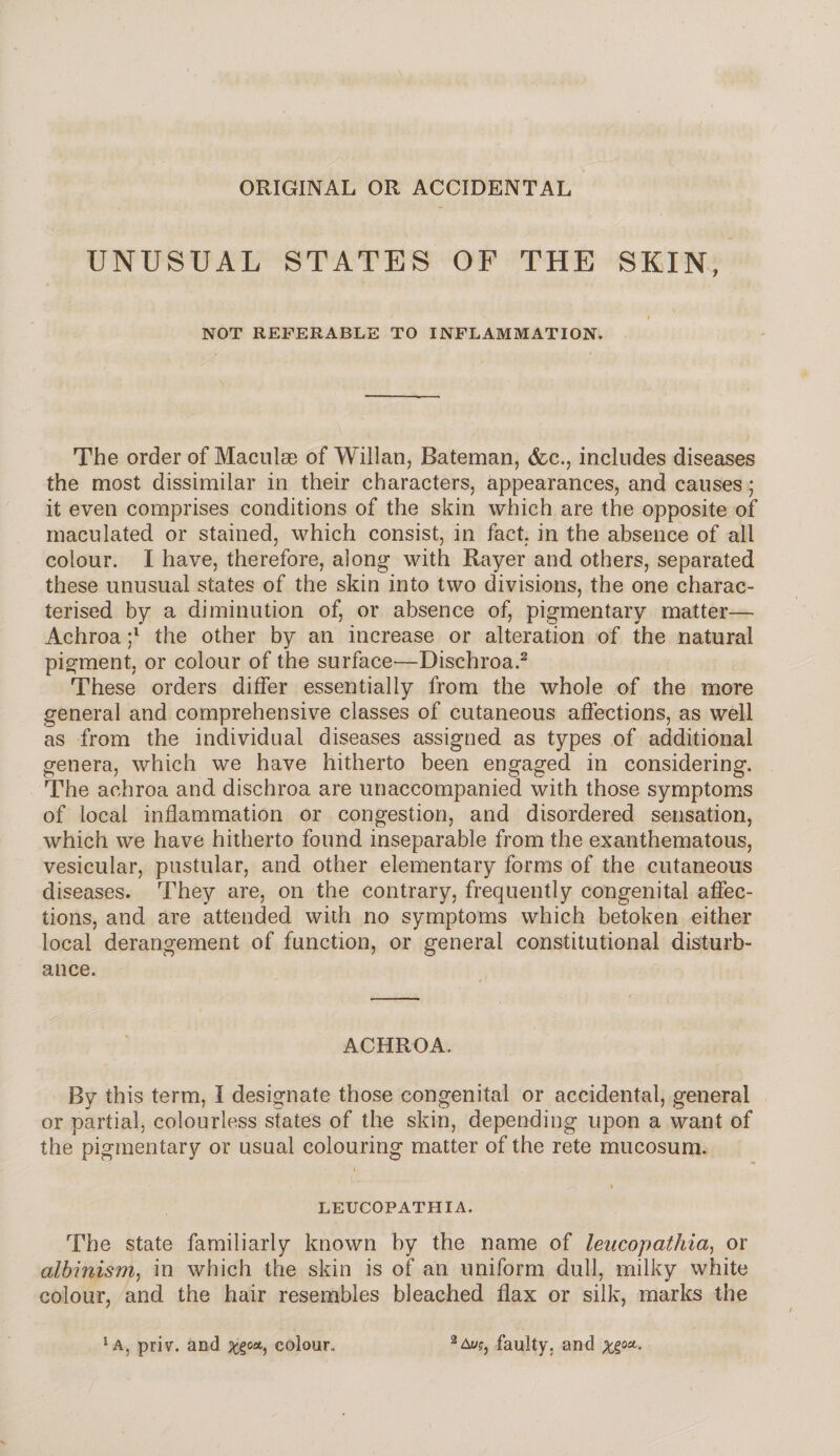 ORIGINAL OR ACCIDENTAL UNUSUAL STATES OF THE SKIN, ♦ NOT REFERABLE TO INFLAMMATION. The order of Maculae of Willan, Bateman, (fee., includes diseases the most dissimilar in their characters, appearances, and causes; it even comprises conditions of the skin which are the opposite of maculated or stained, which consist, in fact, in the absence of all colour. I have, therefore, along with Rayer and others, separated these unusual states of the skin into two divisions, the one charac¬ terised by a diminution of, or absence of, pigmentary matter— Achroa ;l the other by an increase or alteration of the natural pigment, or colour of the surface—Dischroa.2 These orders differ essentially from the whole of the more general and comprehensive classes of cutaneous affections, as well as from the individual diseases assigned as types of additional genera, which we have hitherto been engaged in considering. The achroa and dischroa are unaccompanied with those symptoms of local inflammation or congestion, and disordered sensation, which we have hitherto found inseparable from the exanthematous, vesicular, pustular, and other elementary forms of the cutaneous diseases. They are, on the contrary, frequently congenital affec¬ tions, and are attended with no symptoms which betoken either local derangement of function, or general constitutional disturb¬ ance. ACHROA. By this term, I designate those congenital or accidental, general or partial, colourless states of the skin, depending upon a want of the pigmentary or usual colouring matter of the rete mucosum. « * ^ i LEUCOPATHIA. The state familiarly known by the name of leucopathia, or albinism, in which the skin is of an uniform dull, milky white colour, and the hair resembles bleached flax or silk, marks the ‘A, priv. and Xi0Ay colour,. 2 Av?, faulty, and Xioa-