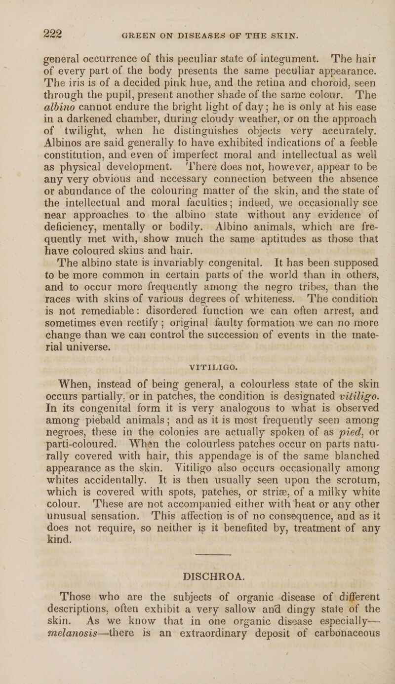 general occurrence of this peculiar state of integument. The hair of every part of the body presents the same peculiar appearance. The iris is of a decided pink hue, and the retina and choroid, seen through the pupil, present another shade of the same colour. The albino cannot endure the bright light of day; he is only at his ease in a darkened chamber, during cloudy weather, or on the approach of twilight, when he distinguishes objects very accurately. Albinos are said generally to have exhibited indications of a feeble constitution, and even of imperfect moral and intellectual as well as physical development. There does not, however, appear to be any very obvious and necessary connection between the absence or abundance of the colouring matter of the skin, and the state of the intellectual and moral faculties; indeed, we occasionally see near approaches to the albino state without any evidence of deficiency, mentally or bodily. Albino animals, which are fre¬ quently met with, show much the same aptitudes as those that have coloured skins and hair. The albino state is invariably congenital. It has been supposed to be more common in certain parts of the world than in others, and to occur more frequently among the negro tribes, than the races with skins of various degrees of whiteness. The condition is not remediable: disordered function we can often arrest, and sometimes even rectify ; original faulty formation we can no more change than we can control the succession of events in the mate¬ rial universe. VITILIGO. When, instead of being general, a colourless state of the skin occurs partially- or in patches, the condition is designated vitiligo. In its congenital form it is very analogous to what is observed among piebald animals; and as it is most frequently seen among negroes, these in the colonies are actually spoken of as pied, or parti-coloured. When the colourless patches occur on parts natu¬ rally covered with hair, this appendage is of the same blanched appearance as the skin. Vitiligo also occurs occasionally among whites accidentally. It is then usually seen upon the scrotum, which is covered with spots, patches, or striss, of a milky white colour. These are not accompanied either with/heat or any other unusual sensation. This affection is of no consequence, and as it does not require, so neither is it benefited by, treatment of any kind. DISCHROA. Those who are the subjects of organic disease of different descriptions, often exhibit a very sallow and dingy state of the skin. As we know that in one organic disease especially— melanosis—there is an extraordinary deposit of carbonaceous