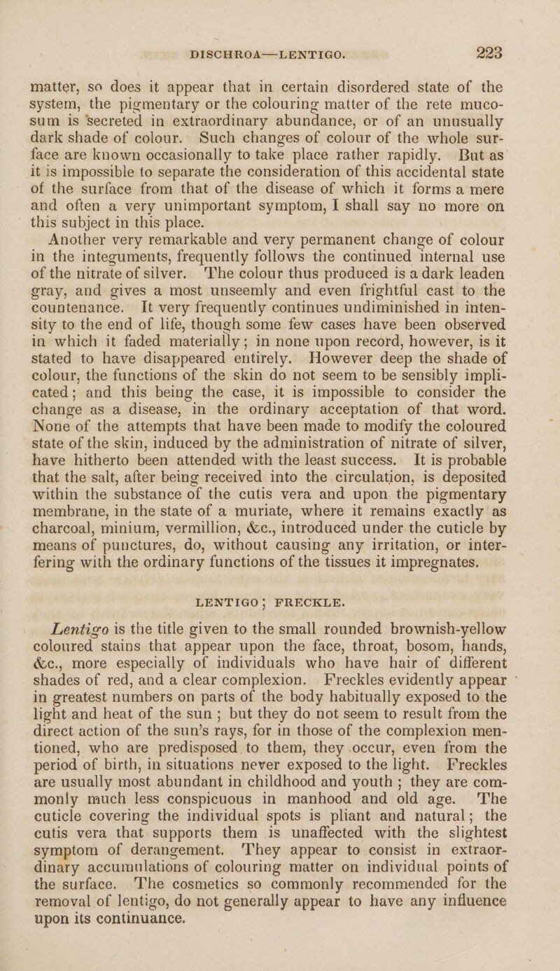 matter, so does it appear that in certain disordered state of the system, the pigmentary or the colouring matter of the rete muco- sum is secreted in extraordinary abundance, or of an unusually dark shade of colour. Such changes of colour of the whole sur¬ face are known occasionally to take place rather rapidly. But as it is impossible to separate the consideration of this accidental state of the surface from that of the disease of which it forms a mere and often a very unimportant symptom, I shall say no more on this subject in this place. Another very remarkable and very permanent change of colour in the integuments, frequently follows the continued internal use of the nitrate of silver. The colour thus produced is a dark leaden gray, and gives a most unseemly and even frightful cast to the countenance. It very frequently continues undiminished in inten¬ sity to the end of life, though some few cases have been observed in which it faded materially; in none upon record, however, is it stated to have disappeared entirely. However deep the shade of colour, the functions of the skin do not seem to be sensibly impli¬ cated ; and this being the case, it is impossible to consider the change as a disease, in the ordinary acceptation of that word. None of the attempts that have been made to modify the coloured state of the skin, induced by the administration of nitrate of silver, have hitherto been attended with the least success. It is probable that the salt, after being received into the circulation, is deposited within the substance of the cutis vera and upon the pigmentary membrane, in the state of a muriate, where it remains exactly as charcoal, minium, vermillion, (fee., introduced under the cuticle by means of punctures, do, without causing any irritation, or inter¬ fering with the ordinary functions of the tissues it impregnates. LENTIGO ; FRECKLE. Lentigo is the title given to the small rounded brownish-yellow coloured stains that appear upon the face, throat, bosom, hands, &c., more especially of individuals who have hair of different shades of red, and a clear complexion. Freckles evidently appear in greatest numbers on parts of the body habitually exposed to the light and heat of the sun ; but they do not seem to result from the direct action of the sun’s rays, for in those of the complexion men¬ tioned, who are predisposed to them, they occur, even from the period of birth, in situations never exposed to the light. Freckles are usually most abundant in childhood and youth ; they are com¬ monly much less conspicuous in manhood and old age. The cuticle covering the individual spots is pliant and natural; the cutis vera that supports them is unaffected with the slightest symptom of derangement. They appear to consist in extraor¬ dinary accumulations of colouring matter on individual points of the surface. The cosmetics so commonly recommended for the removal of lentigo, do not generally appear to have any influence upon its continuance.