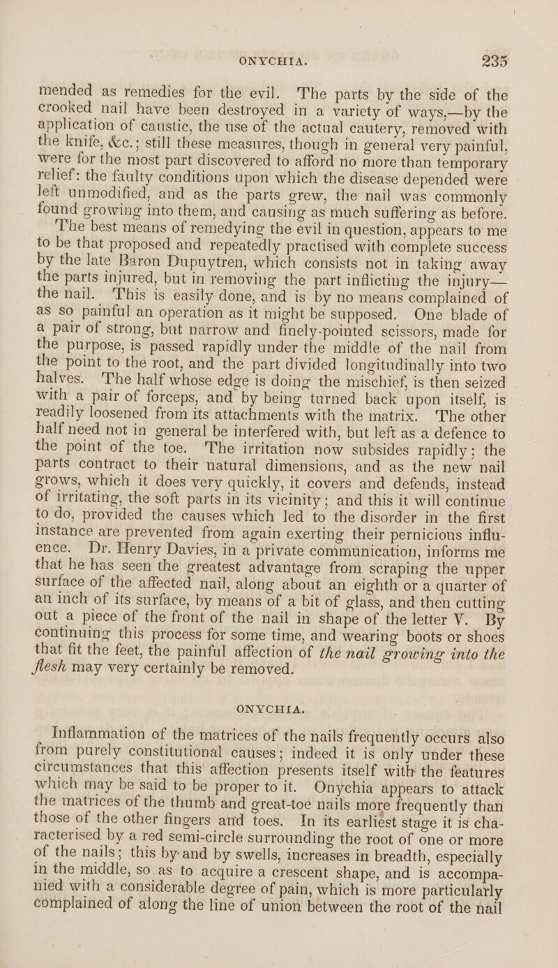 mended as remedies for the evil. The parts by the side of the ciooKed nail have been destroyed in a variety of ways,—by the application of caustic, the use ot the actual cautery, removed with the knife, (fee.* still these measures, though in general very painful, were for the most part discovered to afford no more than temporary relief: the faulty conditions upon which the disease depended were leit unmodified, and as the parts grew, the nail was commonly found growing into them, and causing as much suffering as before. The best means of remedying the evil in question, appears to me to be that proposed and repeatedly practised with complete success by the late Baron Dupuytren, which consists not in taking away the parts injured, but in removing the part inflicting the injury— the nail. This is easily done, and is by no means complained of as so painful an operation as it might be supposed. One blade of a pair of strong, but narrow and finely-pointed scissors, made for the purpose, is passed rapidly under the middle of the nail from the point to the root, and the part divided longitudinally into two halves. The half whose edge is doing the mischief, is then seized with a pair of forceps, and by being turned back upon itself, is readily loosened from its attachments with the matrix. The other half need not in general be interfered with, but left as a defence to the point of the toe. The irritation now subsides rapidly; the parts contract to their natural dimensions, and as the new nail grows, which it does very quickly, it covers and defends, instead of irritating, the soft parts in its vicinity ; and this it will continue to do, provided the causes which led to the disorder in the first instance are prevented from again exerting their pernicious influ¬ ence, Dr. Henry Davies, in a private communication, informs me that he has seen the greatest advantage from scraping the upper surface of the affected nail, along about an eighth or a quarter of an inch of its surface, by means of a bit of glass, and then cutting out a piece of the front of the nail in shape of the letter Y. By continuing this process for some time, and wearing boots or shoes that fit the feet, the painful affection of the nail growing into the flesh may very certainly be removed. ONYCHIA. Inflammation of the matrices of the nails frequently occurs also from purely constitutional causes; indeed it is only under these circumstances that this affection presents itself with the features which may be said to be proper to it. Onychia appears to attack the matrices of the thumb and great-toe nails more frequently than taose of the other fingers and toes. In its earliest stage it is cha¬ racterised by a red semi-circle surrounding the root of one or more of the nails; this by and by swells, increases in breadth, especially in the middle, so as to acquire a crescent shape, and is accompa¬ nied with a considerable degree of pain, which is more particularly complained of along the line of union between the root of the nail