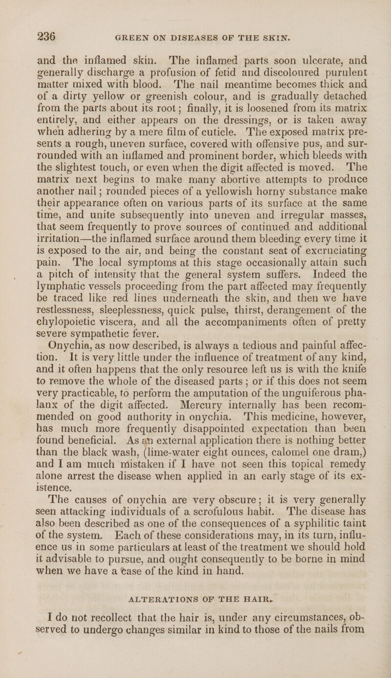 and the inflamed skin. The inflamed parts soon ulcerate, and generally discharge a profusion of fetid and discoloured purulent matter mixed with blood. The nail meantime becomes thick and of a dirty yellow or greenish colour, and is gradually detached from the parts about its root; finally, it is loosened from its matrix entirely, and either appears on the dressings, or is taken away when adhering by a mere film of cuticle. The exposed matrix pre¬ sents a rough, uneven surface, covered with offensive pus, and sur¬ rounded with an inflamed and prominent border, which bleeds with the slightest touch, or even when the digit affected is moved. The matrix next begins to make many abortive attempts to produce another nail; rounded pieces of a yellowish horny substance make their appearance often on various parts of its surface at the same time, and unite subsequently into uneven and irregular masses, that seem frequently to prove sources of continued and additional irritation—the inflamed surface around them bleeding every time it is exposed to the air, and being the constant seat of excruciating pain. The local symptoms at this stage occasionally attain such a pitch of intensity that the general system suffers. Indeed the lymphatic vessels proceeding from the part affected may frequently be traced like red lines underneath the skin, and then we have restlessness, sleeplessness, quick pulse, thirst, derangement of the chylopoietic viscera, and all the accompaniments often of pretty severe sympathetic fever. Onychia, as now described, is always a tedious and painful affec¬ tion. It is very little under the influence of treatment of any kind, and it often happens that the only resource left us is with the knife to remove the whole of the diseased parts ; or if this does not seem very practicable, to perform the amputation of the unguiferous pha¬ lanx of the digit affected. Mercury internally has been recom¬ mended on good authority in onychia. This medicine, however, has much more frequently disappointed expectation than been found beneficial. As an external application there is nothing better than the black wash, (lime-water eight ounces, calomel one dram,) and I am much mistaken if I have not seen this topical remedy alone arrest the disease when applied in an early stage of its ex¬ istence. The causes of onychia are very obscure; it is very generally seen attacking individuals of a scrofulous habit. The disease has also been described as one of the consequences of a syphilitic taint of the system. Each of these considerations may, in its turn, influ¬ ence us in some particulars at least of the treatment we should hold it advisable to pursue, and ought consequently to be borne in mind when we have a case of the kind in hand. ALTERATIONS OP THE HAIR,. I do not recollect that the hair is, under any circumstances, ob¬ served to undergo changes similar in kind to those of the nails from