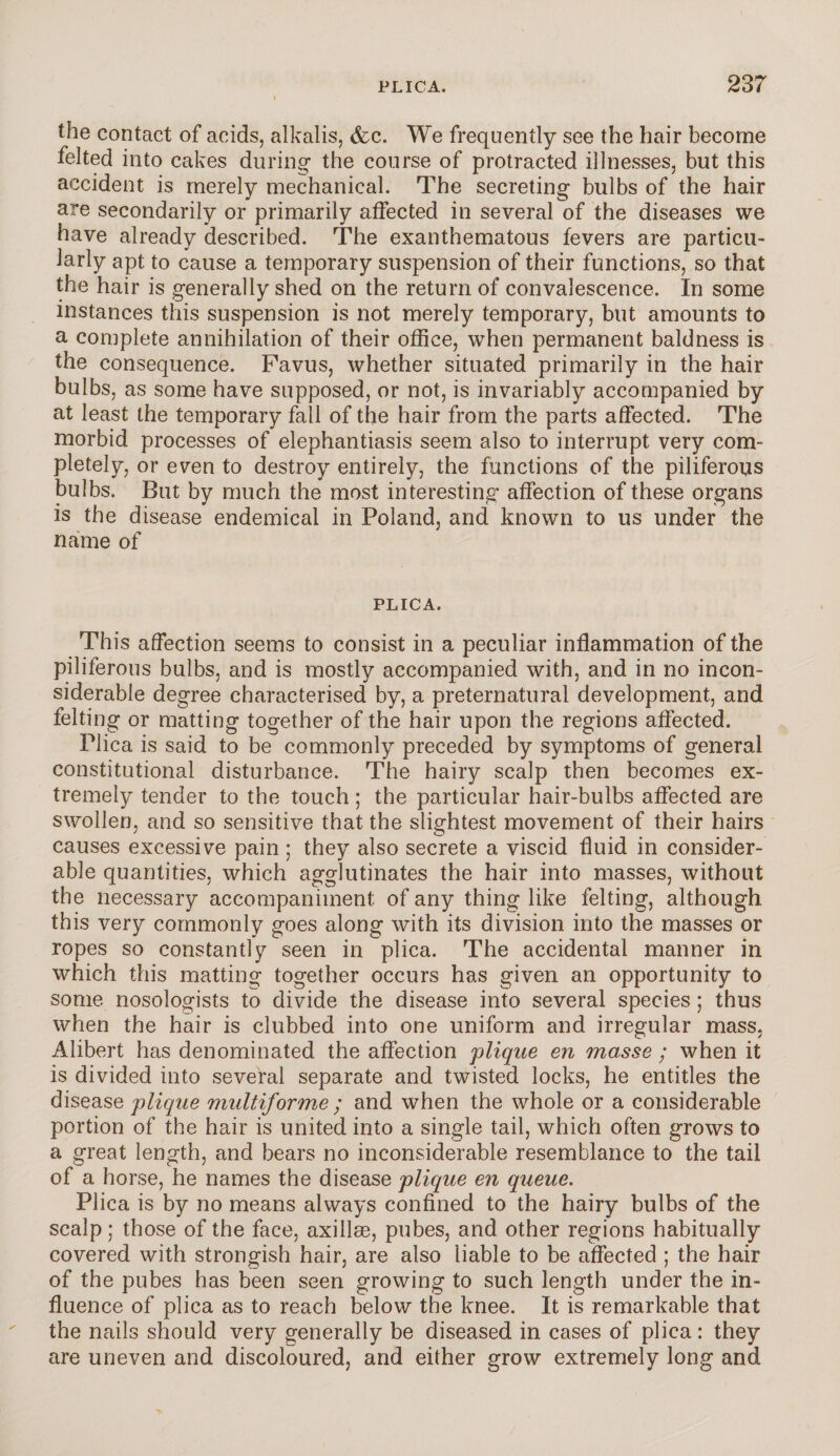 the contact of acids, alkalis, &c. We frequently see the hair become felted into cakes during the course of protracted illnesses, but this accident is merely mechanical. The secreting bulbs of the hair are secondarily or primarily affected in several of the diseases we have already described. The exanthematous fevers are particu¬ larly apt to cause a temporary suspension of their functions, so that the hair is generally shed on the return of convalescence. In some instances this suspension is not merely temporary, but amounts to a complete annihilation of their office, when permanent baldness is the consequence. Favus, whether situated primarily in the hair bulbs, as some have supposed, or not, is invariably accompanied by at least the temporary fall of the hair from the parts affected. The morbid processes of elephantiasis seem also to interrupt very com¬ pletely, or even to destroy entirely, the functions of the piliferous bulbs. But by much the most interesting affection of these organs is the disease endemical in Poland, and known to us under the name of PLICA. This affection seems to consist in a peculiar inflammation of the piliferous bulbs, and is mostly accompanied with, and in no incon¬ siderable degree characterised by, a preternatural development, and felting or matting together of the hair upon the regions affected. Plica is said to be commonly preceded by symptoms of general constitutional disturbance. The hairy scalp then becomes ex¬ tremely tender to the touch; the particular hair-bulbs affected are swollen, and so sensitive that the slightest movement of their hairs causes excessive pain ; they also secrete a viscid fluid in consider¬ able quantities, which agglutinates the hair into masses, without the necessary accompaniment of any thing like felting, although this very commonly goes along with its division into the masses or ropes so constantly seen in plica. The accidental manner in which this matting together occurs has given an opportunity to some nosologists to divide the disease into several species; thus when the hair is clubbed into one uniform and irregular mass. Alibert has denominated the affection plique en masse ; when it is divided into several separate and twisted locks, he entitles the disease plique multiforme ; and when the whole or a considerable portion of the hair is united into a single tail, which often grows to a great length, and bears no inconsiderable resemblance to the tail of a horse, he names the disease plique en queue. Plica is by no means always confined to the hairy bulbs of the scalp; those of the face, axillae, pubes, and other regions habitually covered with strongish hair, are also liable to be affected ; the hair of the pubes has been seen growing to such length under the in¬ fluence of plica as to reach below the knee. It is remarkable that the nails should very generally be diseased in cases of plica: they are uneven and discoloured, and either grow extremely long and