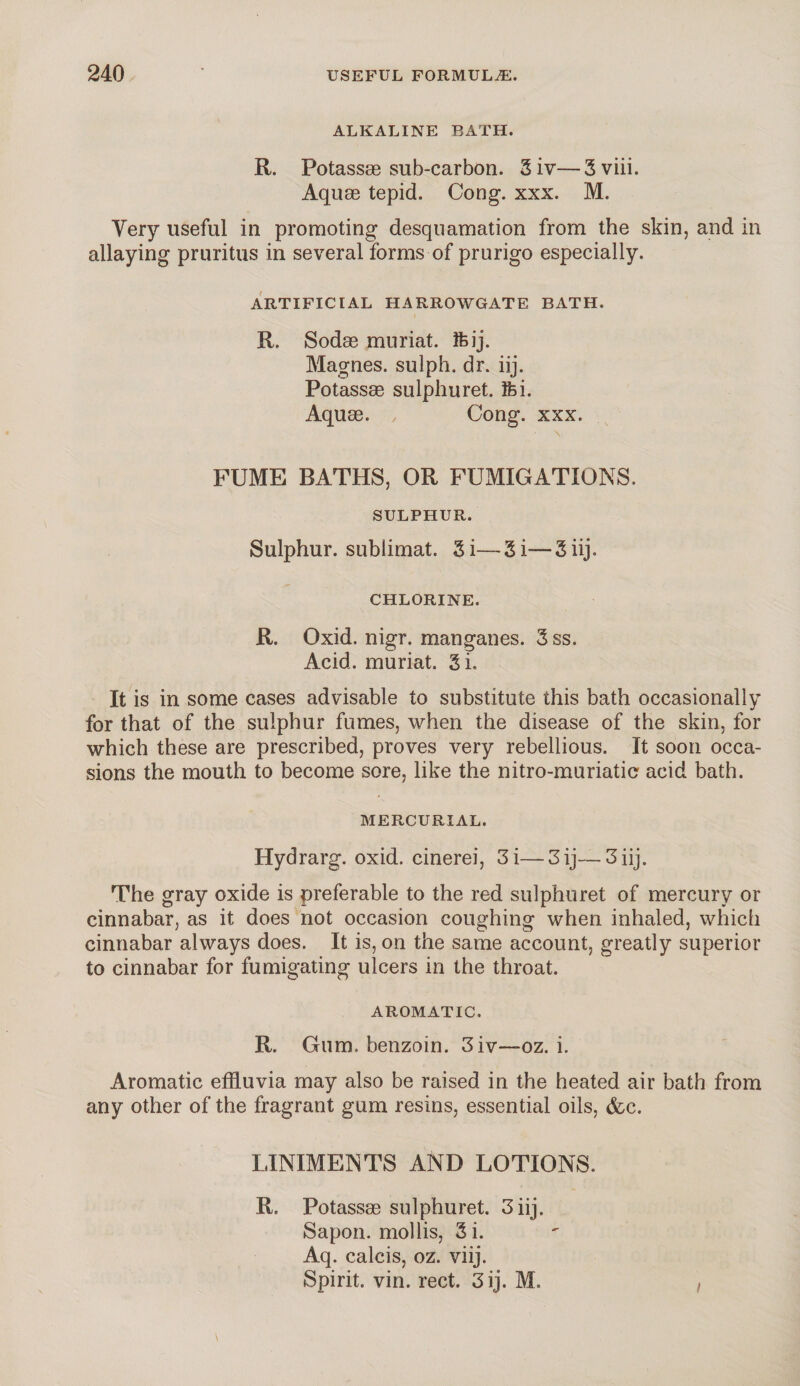 ALKALINE BATH. R. Potassae sub-carbon. Siv—Sviii. Aquae tepid. Cong. xxx. M. Very useful in promoting desquamation from the skin, and in allaying pruritus in several forms of prurigo especially. ARTIFICIAL HARROWGATE BATH. R. Sodae muriat. feij. Magnes. sulph. dr. iij. Potassae sulphuret. Ifci. Aquae. Cong. xxx. FUME BATHS, OR FUMIGATIONS. SULPHUR. Sulphur, subiimat. 3i—-Si—3iij. CHLORINE. R. Oxid. nigr. manganes. 3 ss. Acid, muriat. Si. It is in some cases advisable to substitute this bath occasionally for that of the sulphur fumes, when the disease of the skin, for which these are prescribed, proves very rebellious. It soon occa¬ sions the mouth to become sore, like the nitro-moriatic acid bath. MERCURIAL. Hydrarg. oxid. cinerei, 3 i— 3 ij— 3 iij. The gray oxide is preferable to the red sulphuret of mercury or cinnabar, as it does not occasion coughing when inhaled, which cinnabar always does. It is, on the same account, greatly superior to cinnabar for fumigating ulcers in the throat. AROMATIC, R. Gum. benzoin. 3iv—oz. i. Aromatic effluvia may also be raised in the heated air bath from any other of the fragrant gum resins, essential oils, (fee. LINIMENTS AND LOTIONS. R, Potassae sulphuret. 3 iij. Sapon. mollis, Si. Aq. calcis, oz. viij. Spirit, vin. rect. 3 ij. M.