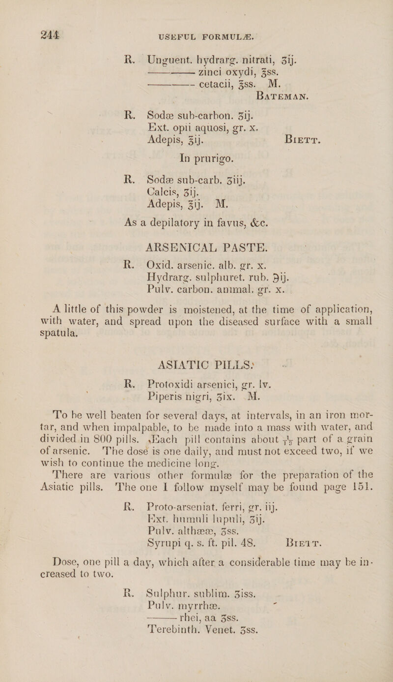 R. Unguent, hydrarg. nitrati, 3ij. --zinci oxydi, gss. •-cetacii, §ss. M. Bateman. R. Sodas suh-carhon. 3ij. Ext. opii aquosi, gr. x. Adepisj §ij. Biett. In prurigo. R. Sodas sub-carb. 3iij, Calcis, 3ij. Adepis, gij. M. As a depilatory in favus, &c. ARSENICAL PASTE. R. Oxid. arsenic, alb. gr. x. Hydrarg. sulphuret. rub. £)ij. Pulv. carbon, animal, gr. x. A little of this powder is moistened, at the time of application, with water, and spread upon the diseased surface with a small spatula. ASIATIC PILLS.' R. Protoxidi arsenici, gr. Iv. Piperis nigri, 3ix. M. To be well beaten for several days, at intervals, in an iron mor¬ tar, and when impalpable, to be made into a mass with water, and divided, in 800 pills. Jaach pill contains about T\ part of a grain of arsenic. The dose is one daily, and must not exceed two, if we wish to continue the medicine long. There are various other formulas for the preparation of the Asiatic pills. The one I follow myself may be found page 151. R. Proto-arseniat. ferri, gr. iij. Ext. humuli In puli, Hij. Pulv. althaea?, 3ss. Syrupi q. s. ft. pil. 48. Biett. Dose, one pill a day, which after a considerable time may be in¬ creased to two. R. Sulphur, sublim. 3iss. Pulv. myrrhos. -rhei, aa 5ss. Terebinth. Yenet. 3ss.