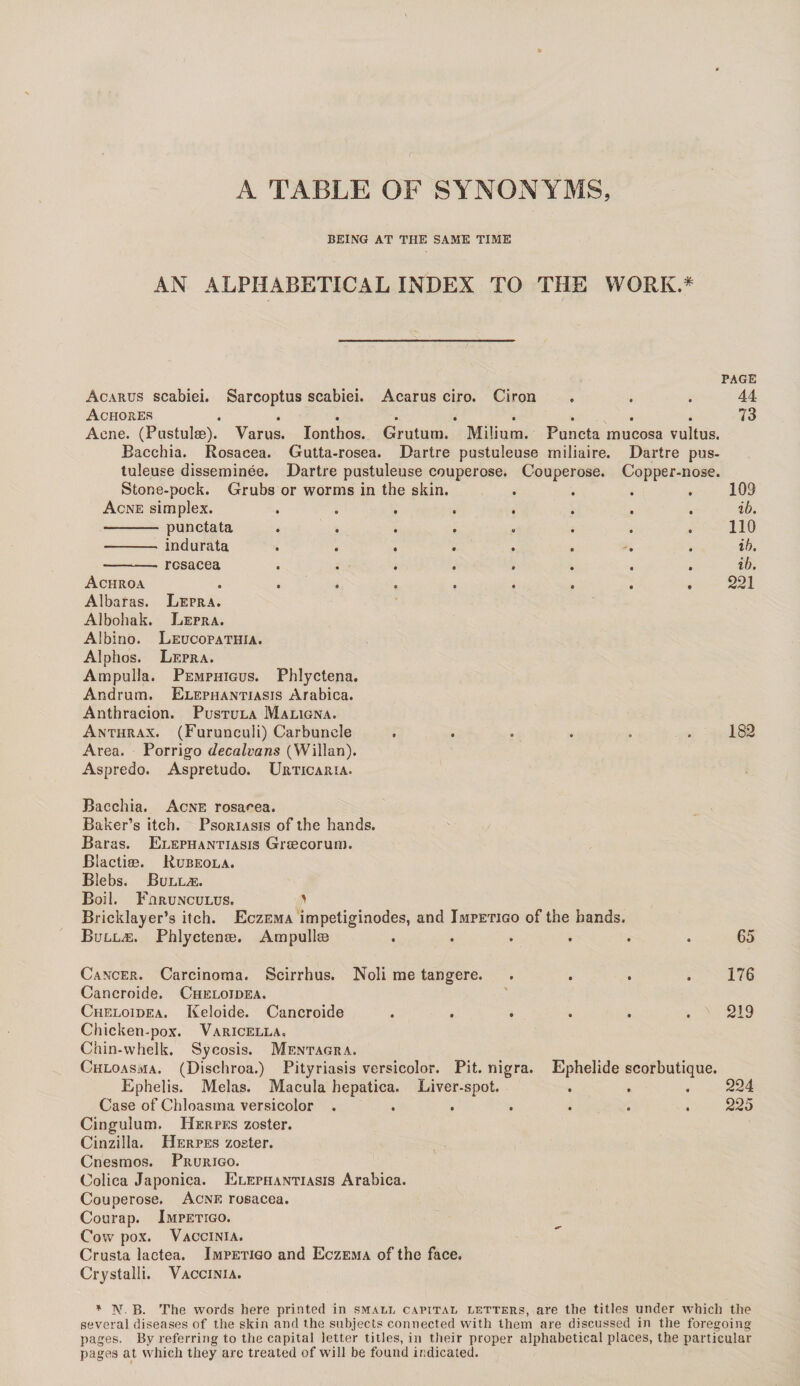 A TABLE OF SYNONYMS, BEING AT THE SAME TIME AN ALPHABETICAL INDEX TO THE WORK.* PAGE Acarus scabiei. Sarcoptus scabiei. Acarus ciro. Ciron ... 44 Achores ......... 73 Acne. (Pustulae). Varus. Ionthos. Gruturn. Milium. Puncta mucosa vultus. Bacchia. Rosacea. Gutta-rosea. Dartre pustuleuse rniliaire. Dartre pus¬ tuleuse disseminee. Dartre pustuleuse couperose. Couperose. Copper-nose. Stone-pock. Grubs or worms in the skin. .... 109 Acne simplex. ........ ib. -punctata ........ 110 - indurata ........ ib. - rosacea ........ ib. Achroa ......... 221 Albaras. Lepra. Albohak. Lepra. Albino. Leucopathia. Alphos. Lepra. Ampulla. Pemphigus. Phlyctena. Andrum. Elephantiasis Arabica. Anthracion. Pustula Maligna. Anthrax. (Furunculi) Carbuncle ...... 182 Area. Porrigo decalvans (Willan). Aspredo. Aspretudo. Urticaria. Bacchia. Acne rosacea. Baker’s itch. Psoriasis of the hands. Baras. Elephantiasis Grcecorum. Blactias. Rubeola. Blebs. Bullae. Boil. Fhrunculus. ' Bricklayer’s itch. Eczema impeliginodes, and Impetigo of the bands. Bullas. Phlyctenae. Ampullae ...... 65 Cancer. Carcinoma. Scirrhus. Noli me tangere. .... 176 Cancroide. Cheloidea. Cheloidea. Keloide. Cancroide . . . . . . x 219 Chicken-pox. Varicella. Chin-whelk. Sycosis. Mentagra. Chloasma. (Dischroa.) Pityriasis versicolor. Pit. nigra. Ephelide scorbutique. Ephelis. Melas. Macula hepatica. Liver-spot. . . . 224 Case of Chloasma versicolor ....... 225 Cingulum. Herpes zoster. Cinzilla. Herpes zoster. Cnesmos. Prurigo. Colica Japonica. Elephantiasis Arabica. Couperose. Acne rosacea. Courap. Impetigo. Cow pox. Vaccinia. Crusta lactea. Impetigo and Eczema of the face. Crystalli. Vaccinia. * N B. The words here printed in small capital letters, are the titles under which the several diseases of the skin and the subjects connected with them are discussed in the foregoing pages. By referring to the capital letter titles, in their proper alphabetical places, the particular pages at vvhicli they are treated of will be found indicated.