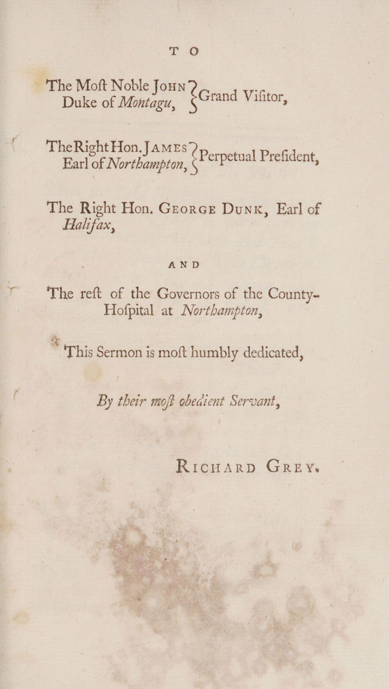 The Moft Noble John Duke of Montagu, Grand Vifitor, The Right Hon .J ames Earl of Northampton, \ The Right Hon. George Dunk, Earl of Halifax, Perpetual Prefident, AND The reft of the Governors of the County- Hofpital at Northampton, .‘V. % This Sermon is moft humbly dedicated, By their mojl obedient Servant ^ Richard Grey, *