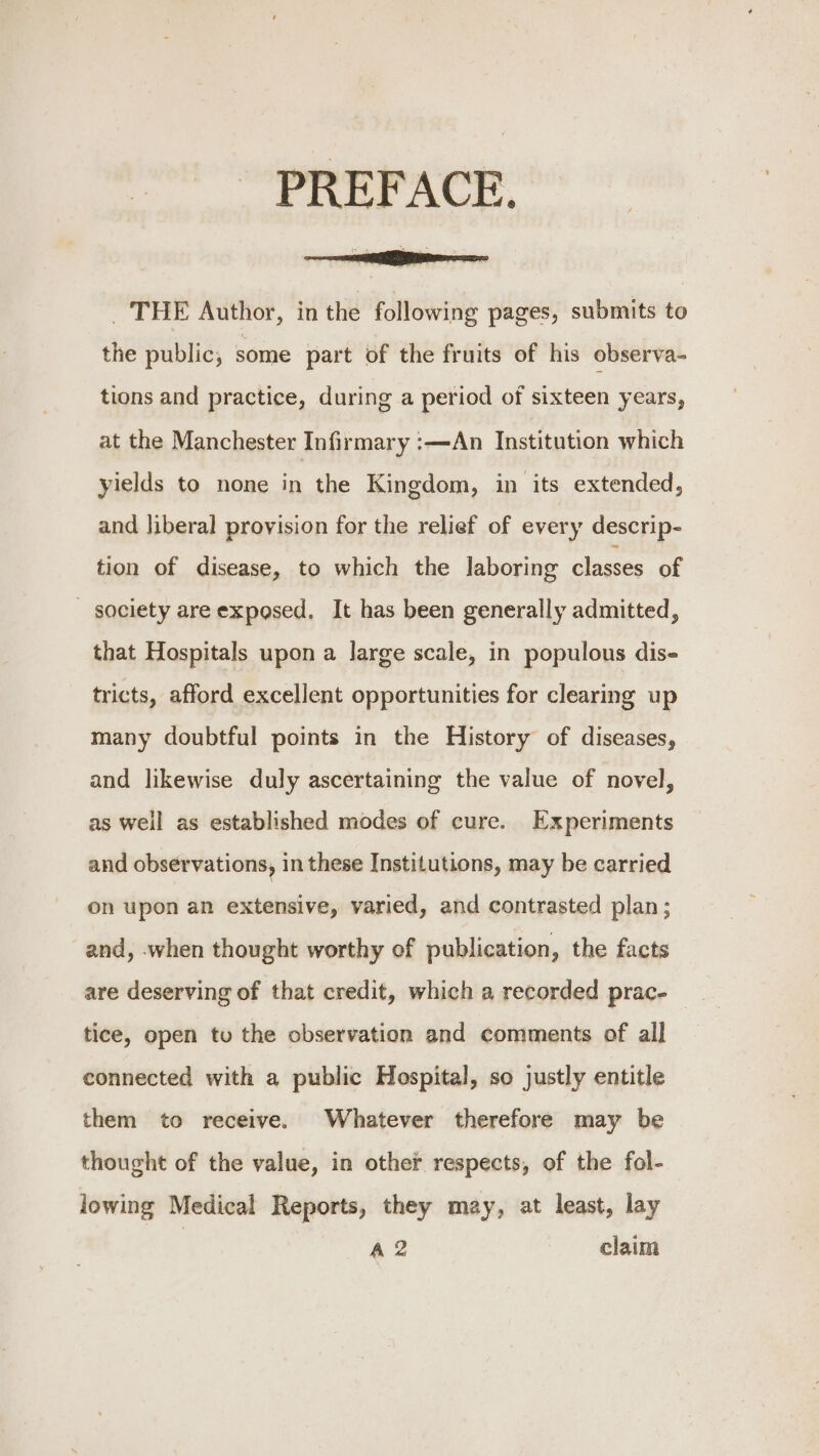 PREFACE. _ THE Author, in the following pages, submits to the public, some part of the fruits of his observa- tions and practice, during a period of sixteen years, at the Manchester Infirmary :—An Institution which yields to none in the Kingdom, in its extended, and liberal provision for the relief of every descrip- tion of disease, to which the laboring classes of - society are exposed. It has been generally admitted, that Hospitals upon a large scale, in populous dis- tricts, afford excellent opportunities for clearing up many doubtful points in the History of diseases, and likewise duly ascertaining the value of novel, as well as established modes of cure. Experiments and observations, in these Institutions, may be carried on upon an extensive, varied, and contrasted plan ; and, when thought worthy of publication, the facts are deserving of that credit, which a recorded prac- tice, open tu the observation and comments of all connected with a public Hospital, so justly entitle them to receive. Whatever therefore may be thought of the value, in other respects, of the fol- lowing Medical Reports, they may, at least, lay A2 claim