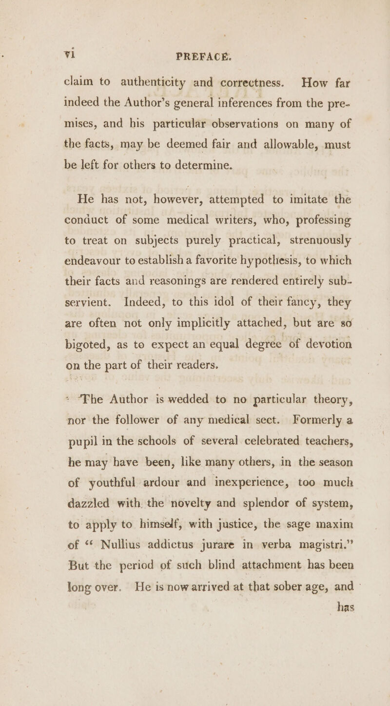 claim to authenticity and correctness. How far indeed the Author’s general inferences from the pre- mises, and his particular observations on many of the facts, may be deemed fair and allowable, must be left for others to determine. He has not, however, attempted to imitate the conduct of some medical writers, who, professing to treat on subjects purely practical, strenuously endeavour to establish a favorite hypotliesis, to which their facts and reasonings are rendered entirely sub- servient. Indeed, to this idol of their fancy, they are often not only implicitly attached, but are so bigoted, as to expect an equal degree of devotion on the part of their readers. - ‘The Author is wedded to no particular theory, nor the follower of any medical sect. Formerly a pupil in the schools of several celebrated teachers, he may have been, like many others, in the season of youthful ardour and inexperience, too much dazzled with the novelty and splendor of system, to apply to himself, with justice, the sage maxim of ‘© Nullius addictus jurare in verba magistri.” But the period of such blind attachment has been long over, He is nowarrived at that sober age, and &gt; has