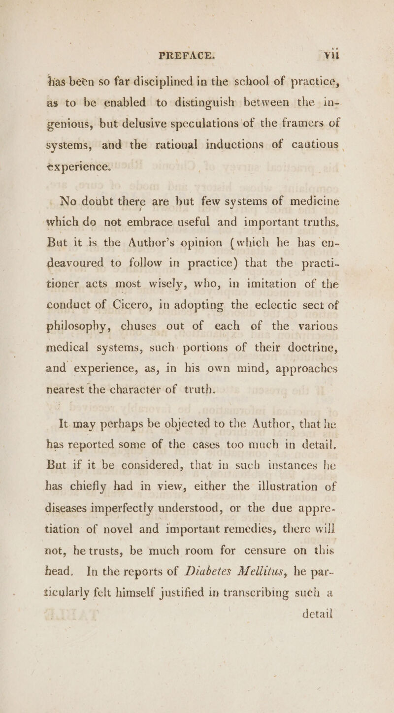 has been so far disciplined in the school of practice, — as to be enabled to distinguish between the in- genious, but delusive speculations of the framers of systems, and the rational inductions of cautious | experience. _ No doubt there are but few systems of medicine which do not embrace useful and important truths. But it is the Author’s opinion (which he has en- deavoured to follow in practice) that the practi- tioner acts most wisely, who, in imitation of the conduct of Cicero, in adopting the eclectic sect of philosophy, chuses out of each of the various medical systems, such: portions of their doctrine, and experience, as, in his own mind, approaches nearest the character of truth. It may perhaps be objected to the Author, that he has reported some of the cases too much in detail, But if it be considered, that in such instanees he has chiefly had in view, either the illustration of diseases imperfectly understood, or the due appre- tiation of novel and Important remedies, there wil] not, hetrusts, be much room for censure on this head. In the reports of Diabetes Mellitus, he par- ticularly felt himself justified in transcribing such a detail