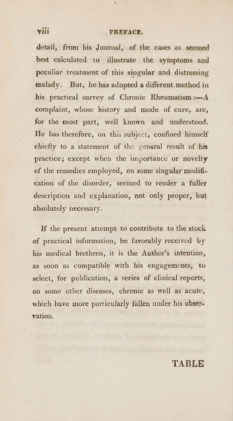 detail, from his Journal, of the cases as seemed best calculated to illustrate the symptoms and peculiar treatment of this singular and distressing malady. But, he has adopted a different method in his practical survey of Chronic Rheumatism :—A complaint, whose histoty and mode of cure, are, for the most part, well known and understood. He has therefore, on this subject, confined himself chiefly to a statement of the general result of his practice; except when the importance or novelty of the remedies employed, on some singular modifi- cation of the disorder, seemed to render a fuller description and explanation, not only proper, but absolutely necessary. If the present attempt to contribute to the stock of practical information, be favorably received by his medical brethren, it is the Author’s intention, as soon as compatible with his engagements, to select, for publication, a series of clinical reports, on some other diseases, chronic as well as acute, which have more particularly fallen under his obser- vation. TABLE