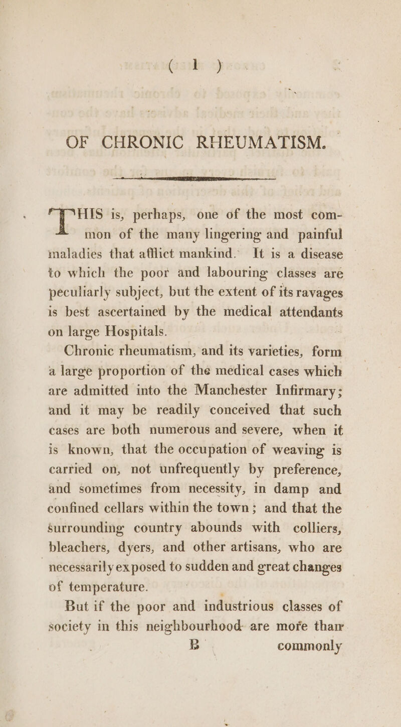 OF CHRONIC RHEUMATISM. HIS is, perhaps, one of the most com- mon of the many lingering and painful to which the poor and labouring classes are peculiarly subject, but the extent of its ravages is best ascertained by the medical attendants on large Hospitals. Chronic rheumatism, and its varieties, form a large proportion of the medical cases which are admitted into the Manchester Infirmary ; and it may be readily conceived that such cases are both numerous and severe, when it is known, that the occupation of weaving is carried on, not unfrequently by preference, and sometimes from necessity, in damp and confined cellars within the town; and that the surrounding country abounds with colliers, bleachers, dyers, and other artisans, who are “necessarily ex posed to sudden and great changes of temperature. But if the poor and industrious classes of society in this neighbourhood are more thar Bo commonly