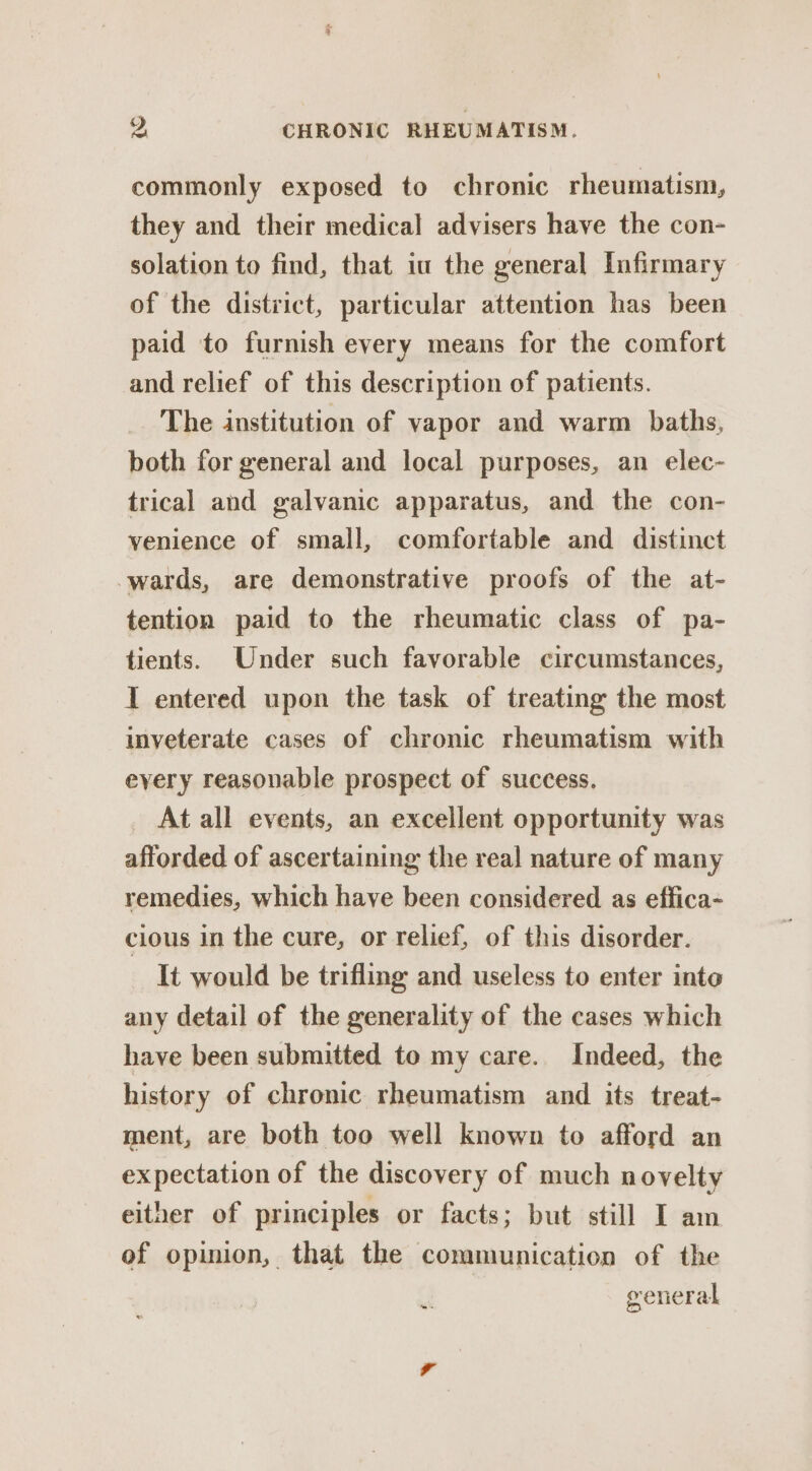 commonly exposed to chronic rheumatism, they and their medical advisers have the con- solation to find, that iu the general Infirmary of the district, particular attention has been paid to furnish every means for the comfort and relief of this description of patients. The institution of vapor and warm baths, both for general and local purposes, an elec- trical and galvanic apparatus, and the con- venience of small, comfortable and distinct wards, are demonstrative proofs of the at- tention paid to the rheumatic class of pa- tients. Under such favorable circumstances, I entered upon the task of treating the most inveterate cases of chronic rheumatism with eyery reasonable prospect of success. At all events, an excellent opportunity was afforded of ascertaining the real nature of many remedies, which have been considered as effica- cious in the cure, or relief, of this disorder. It would be trifling and useless to enter into any detail of the generality of the cases which have been submitted to my care. Indeed, the history of chronic rheumatism and its treat- ment, are both too well known to afford an expectation of the discovery of much novelty either of principles or facts; but still I am of opinion, that the communication of the general