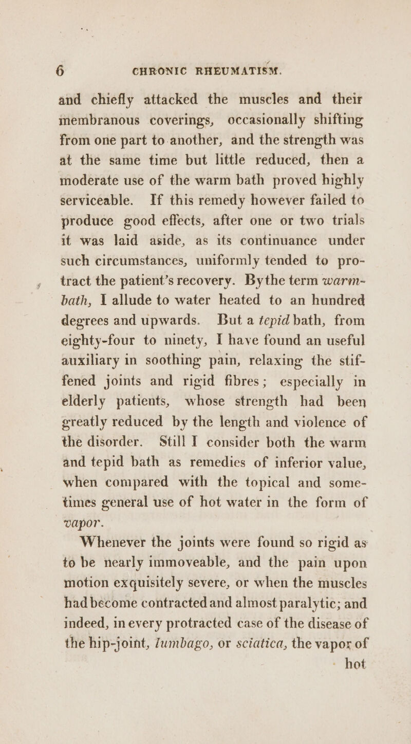 and chiefly attacked the muscles and their membranous coverings, occasionally shifting from one part to.another, and the strength was at the same time but little reduced, then a moderate use of the warm bath proved highly serviceable. If this remedy however failed to produce good effects, after one or two trials it was laid aside, as its continuance under such circumstances, uniformly tended to pro- tract the patient’s recovery. Bythe term warm- bath, 1 allude to water heated to an hundred degrees and upwards. But a tepid bath, from eighty-four to ninety, I have found an useful auxiliary in soothing pain, relaxing the stif- fened joints and rigid fibres; especially in elderly patients, whose strength had been greatly reduced by the length and violence of the disorder. Still I consider both the warm and tepid bath as remedies of inferior value, when compared with the topical and some- times general use of hot water in the form of vapor. 7 Whenever the joints were found so rigid as to be nearly immoveable, and the pain upon motion exquisitely severe, or when the muscles had become contracted and almost paralytic; and indeed, in every protracted case of the disease of the hip-joint, Zumbago, or sciatica, the vapor of - hot