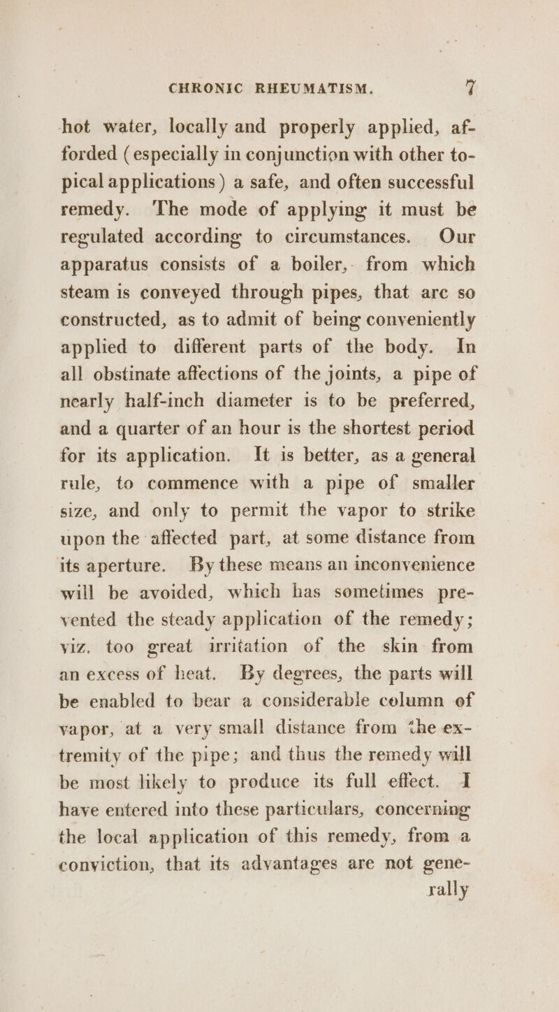 hot water, locally and properly applied, af- forded (especially in conjunction with other to- pical applications ) a safe, and often successful remedy. The mode of applying it must be regulated according to circumstances. Our apparatus consists of a boiler,, from which steam is conveyed through pipes, that arc so constructed, as to admit of being conveniently applied to different parts of the body. In all obstinate affections of the joints, a pipe of nearly half-inch diameter is to be preferred, and a quarter of an hour is the shortest period for its application. It is better, as a general rule, to commence with a pipe of smaller size, and only to permit the vapor to strike upon the affected part, at some distance from its aperture. By these means an inconvenience will be avoided, which has sometimes pre- vented the steady application of the remedy ; viz, too great irritation of the skin from an excess of heat. By degrees, the parts will be enabled to bear a considerable column of vapor, at a very small distance from the ex- tremity of the pipe; and thus the remedy will be most likely to produce its full effect. I have entered into these particulars, concerning the local application of this remedy, from a conviction, that its advantages are not gene- rally