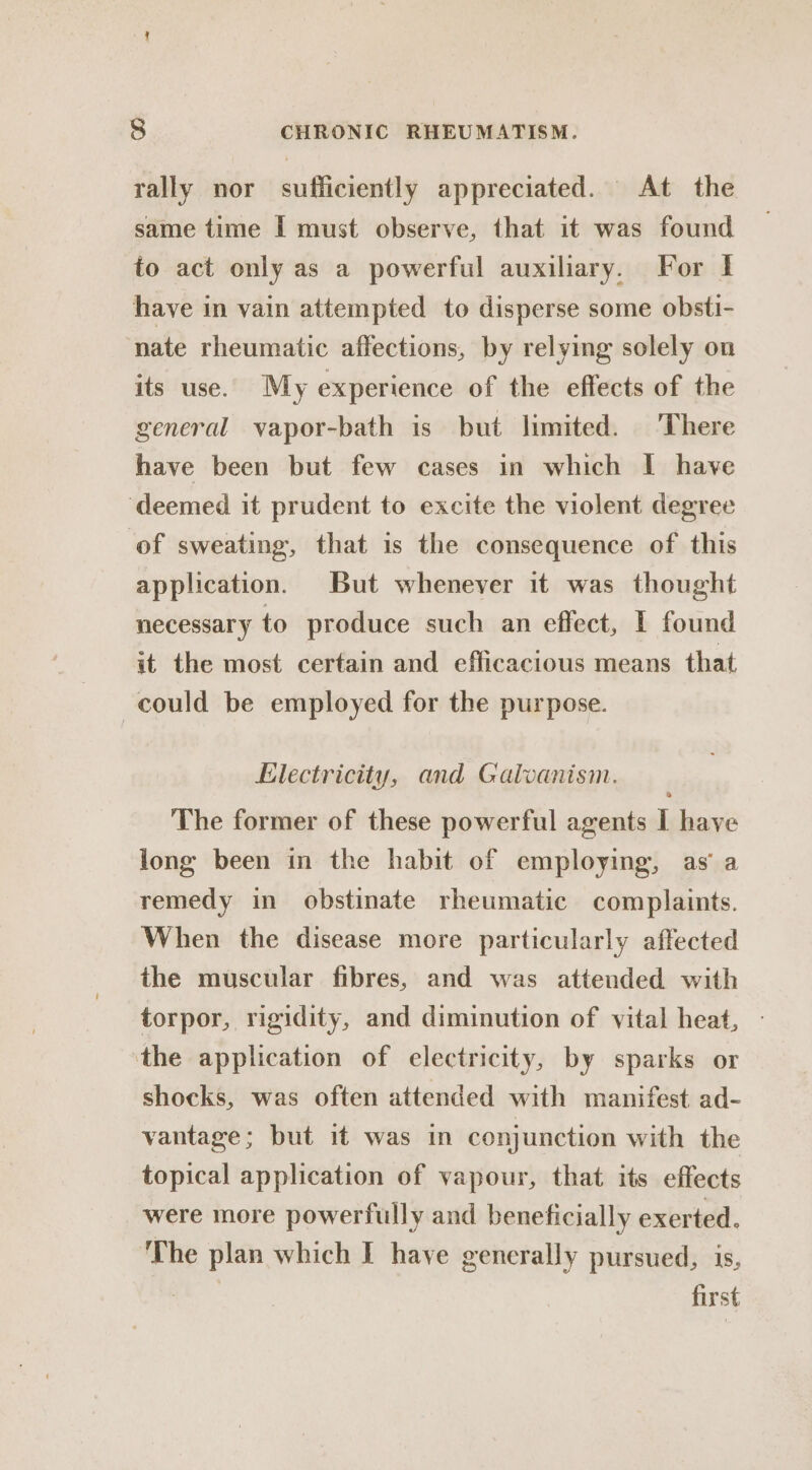 rally nor sufficiently appreciated. At the same time I must observe, that it was found to act only as a powerful auxiliary. For | have in vain attempted to disperse some obsti- nate rheumatic affections, by relying solely on its use. My experience of the effects of the general vapor-bath is but limited. There have been but few cases in which I have ‘deemed it prudent to excite the violent degree of sweating, that is the consequence of this application. But whenever it was thought necessary to produce such an effect, I found it the most certain and efficacious means that could be employed for the purpose. Electricity, and Galvanism. The former of these powerful agents I have long been in the habit of employing, as’ a remedy in obstinate rheumatic complaints. When the disease more particularly affected the muscular fibres, and was attended with torpor, rigidity, and diminution of vital heat, - the application of electricity, by sparks or shocks, was often attended with manifest ad- vantage; but it was in conjunction with the topical application of vapour, that its effects were more powerfully and beneficially exerted. The plan which I have generally pursued, is, first