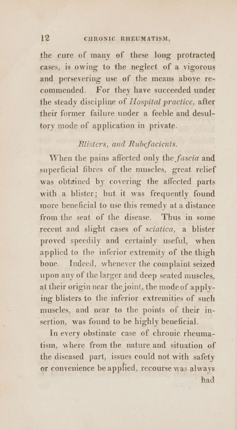 the cure of many of these long protracted cases, is owing to the neglect of a vigorous and persevering use of the means above re- commended. For they have succeeded under the steady discipline of Hospital practice, after their former failure under a feeble and desul- tory mode of application in private. Blisters, and Rubefacients. When the pains affected only the fascia and superficial fibres of the muscles, great relief was obtained by covering the affected parts with a blister; but it was frequently found more beneficial to use this remedy at a distance from the seat of the disease. Thus in some recent and slight cases of sciatica, a blister proved speedily and certainly useful, when applied to the inferior extremity of the thigh bone. Indeed, whenever the complaint seized upon any of the larger and deep seated muscles, at their origin near the joint, the mode of apply- ing blisters to the inferior extremities of such muscles, and near to the points of their in- ‘sertion, was found to be highly beneficial. 7 in every obstinate case of chronic rheuma- tism, where from the nature and situation of the diseased part, issues could not with safety or conyenience be applied, recourse was always had