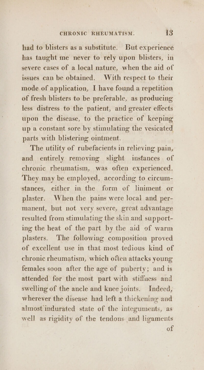 had to blisters as a substitute. But experience has taught me never to rely upon blisters, in severe cases of a local nature, when the aid of issues can be obtained. With respect to their mode of application, I have found a repetition of fresh blisters to be preferable, as producing less distress to the patient, and greater eflects upon the disease, to the practice of keeping up a constant sore by stimulating the vesicated parts with blistering oitment. | . The utility of rubefacients in relieving pain, and entirely removing slight instances of chronic rheumatism, was often experienced. They may be employed, according to circum- stances, either in the form of liniment or plaster. When the pains were local and per- manent, but not very severe, great advantage resulted from stimulating the skin and support- ing the heat of the part by the aid of warm plasters. The following composition proved of excellent use in that most tedious kind of chronic rheumatism, which often attacks young females soon after the age of puberty; and 1s attended for the most part with stiffuess and swelling of the ancle and knee joints. Indeed, wherever the disease had left a thickening and almost indurated state of the integuments, as well as rigidity of the tendons. and ligaments of