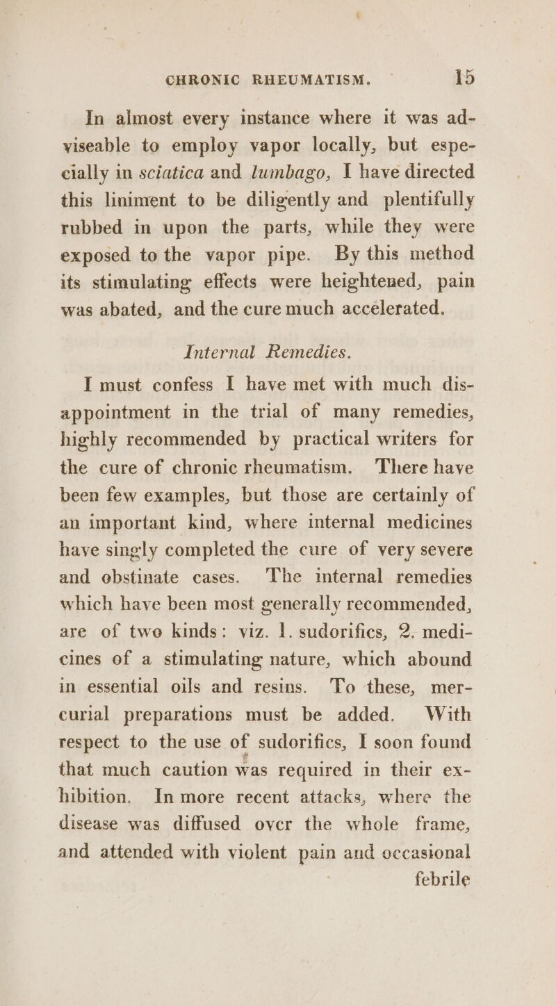 In almost every instance where it was ad- yiseable to employ vapor locally, but espe- cially in sciatica and lumbago, I have directed this liniment to be diligently and plentifully rubbed in upon the parts, while they were exposed to the vapor pipe. By this methed its stimulating effects were heightened, pain was abated, and the cure much accelerated. Internal Remedies. I must confess I have met with much dis- appointment in the trial of many remedies, highly recommended by practical writers for the cure of chronic rheumatism. There have been few examples, but those are certainly of an important kind, where internal medicines have singly completed the cure of very severe and ebstinate cases. The internal remedies which have been most generally recommended, are of two kinds: viz. 1. sudorifies, 2. medi- cines of a stimulating nature, which abound in essential oils and resins. To these, mer- curlal preparations must be added. With respect to the use of sudorifics, I soon found that much caution was required in their ex- hibition. In more recent attacks, where the disease was diffused ovycr the whole frame, and attended with violent pain and occasional febrile