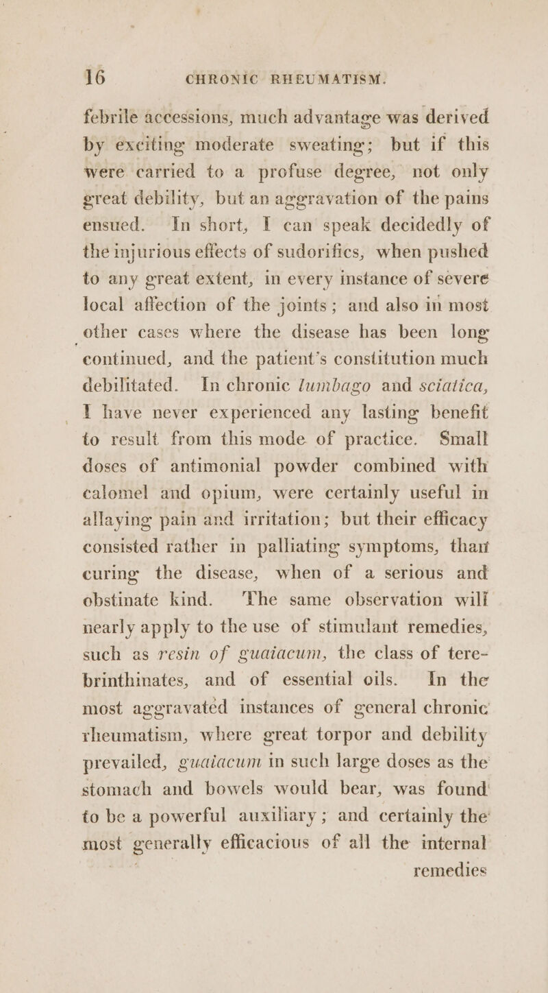 febrile accessions, much advantage was derived by exciting moderate sweating; but if this were carried to a profuse degree, not only great debility, but an aggravation of the pains ensued. In short, I can speak decidedly of the injurious effects of sudorifics, when pushed to any great extent, in every instance of severe local affection of the joints; and also in most other cases where the disease has been long continued, and the patient’s constitution much debilitated. In chronic lwnbago and sciatica, 1 have never experienced any lasting benefit to result from this mode of practice. Small doses of antimonial powder combined with calomel and opium, were certainly useful in allaying pain and irritation; but their efficacy consisted rather in palliating symptoms, thar curing the disease, when of a serious and obstinate kind. The same observation will nearly apply to the use of stimulant remedies, such as resin of guaiacum, the class of tere- brinthinates, and of essential oils. In the most aggravated instances of general chronic rheumatism, where great torpor and debility prevailed, guaiacum in such large doses as the stomach and bowels would bear, was found to be a powerful auxiliary; and certainly the’ most generally efficacious of all the internal ae oe remedies