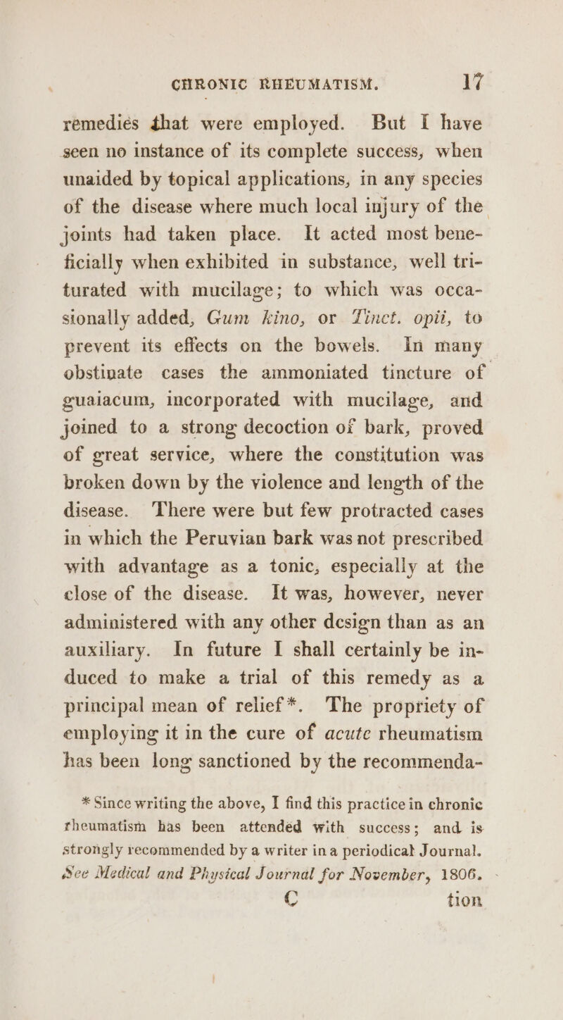 remediés that were employed. But I have seen no instance of its complete success, when unaided by topical applications, in any species of the disease where much local injury of the joints had taken place. It acted most bene- ficially when exhibited in substance, well tri- turated with mucilage; to which was occa- sionally added, Gum kino, or Tinct. opii, to prevent its effects on the bowels. In many obstinate cases the ammoniated tincture of guaiacum, incorporated with mucilage, and joined to a strong decoction of bark, proved of great service, where the constitution was broken down by the violence and length of the disease. ‘There were but few protracted cases in which the Peruvian bark was not prescribed with advantage as a tonic, especially at the close of the disease. It was, however, never administered with any other dcsign than as an auxiliary. In future I shall certainly be in- duced to make a trial of this remedy as a principal mean of relief *. The propriety of employing it in the cure of acute rheumatism has been long sanctioned by the recommenda- * Since writing the above, I find this practice in chronic rheumatism has been attended with success; and is strongly recommended by a writer ina periodicat Journal. See Medical and Phystcal Journal for November, 1806. - C tion