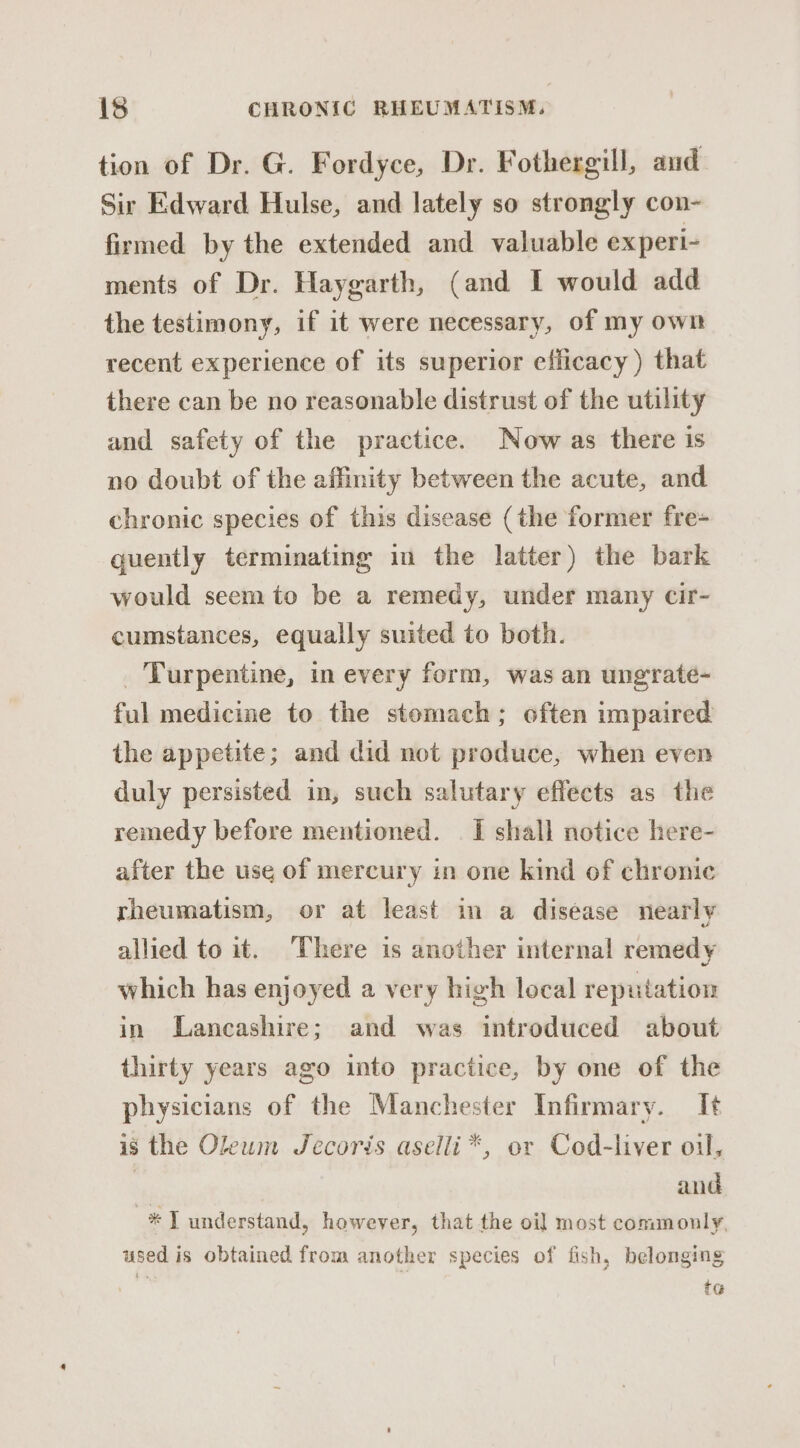 tion of Dr. G. Fordyce, Dr. Fothergill, and Sir Edward Hulse, and lately so strongly con- firmed by the extended and valuable experi- ments of Dr. Haygarth, (and I would add the testimony, if it were necessary, of my own recent experience of its superior efficacy) that there can be no reasonable distrust of the utility and safety of the practice. Now as there is no doubt of the affinity between the acute, and chronic species of this disease (the former fre- quently terminating im the latter) the bark would seem to be a remedy, under many cir- cumstances, equally suited to both. _ Turpentine, in every form, was an ungrate- ful medicine to the stemach; often umpaired the appetite; and did not produce, when even duly persisted in, such salutary effects as the remedy before mentioned. | I shall notice here- after the use of mercury in one kind of chronic rheumatism, or at least in a disease nearly allied to it. There is another internal remedy which has enjoyed a very high local reputation in Lancashire; and was introduced about thirty years ago into practice, by one of the physicians of the Manchester Infirmary. It is the Oleum Jecoris aselli*, or Cod-liver oil, 3 and * T understand, however, that the oil most commonly, used is obtained from another species of fish, belonging tG@