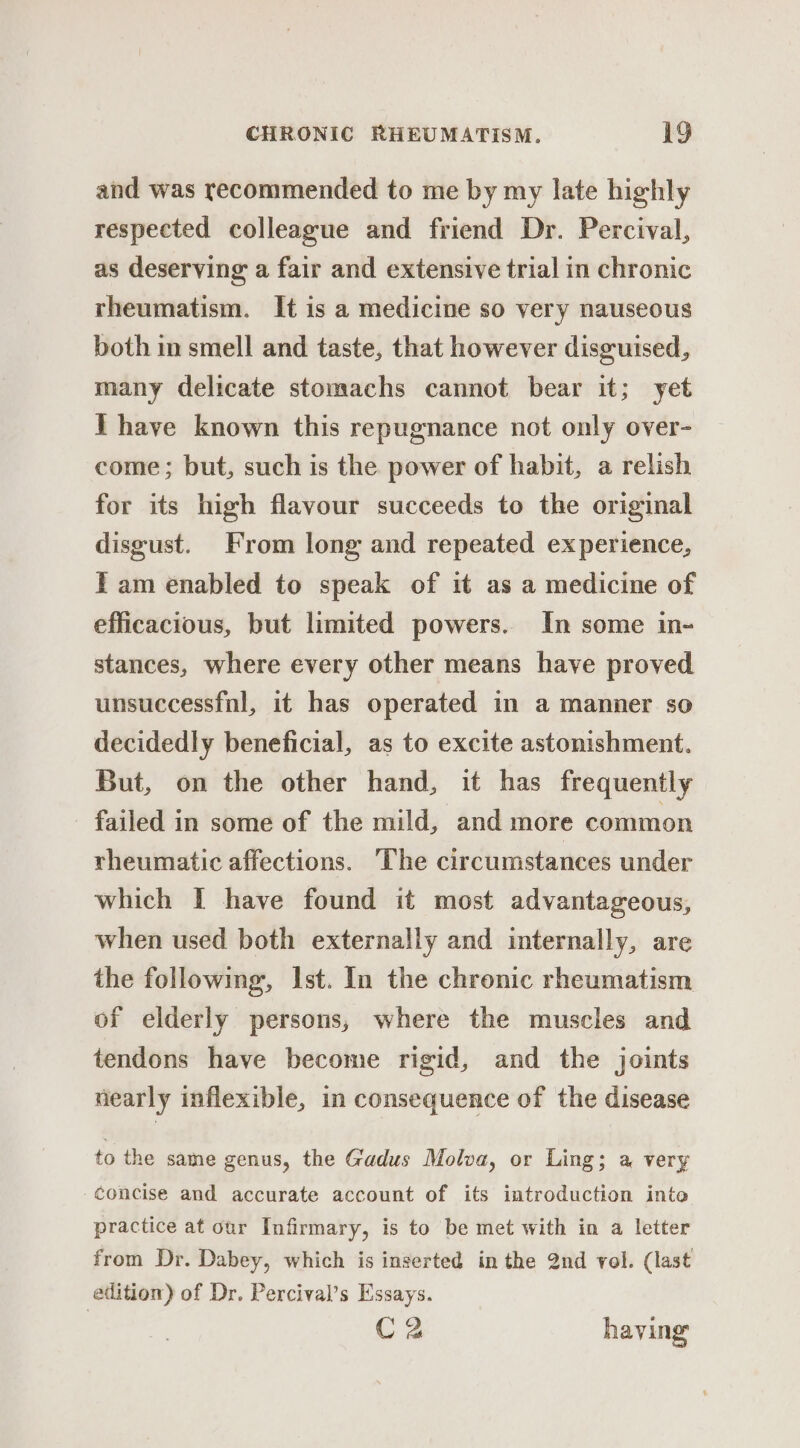 and was recommended to me by my late highly respected colleague and friend Dr. Percival, as deserving a fair and extensive trial in chronic rheumatism. It is a medicine so very nauseous both im smell and taste, that however disguised, many delicate stomachs cannot bear it; yet IT have known this repugnance not only over- come ; but, such is the power of habit, a relish for its high flavour succeeds to the original disgust. From long and repeated experience, Iam enabled to speak of it as a medicine of efficacious, but limited powers. In some in- stances, where every other means have proved unsuccessfnl, it has operated in a manner so decidedly beneficial, as to excite astonishment. But, on the other hand, it has frequently failed in some of the mild, and more common rheumatic affections. The circumstances under which I have found it most advantageous, when used both externally and internally, are the following, Ist. In the chronic rheumatism of elderly persons, where the muscles and tendons have become rigid, and the joints nearly inflexible, in consequence of the disease to the same genus, the Gadus Molva, or Ling; a very concise and accurate account of its introduction into practice at our Infirmary, is to be met with in a letter from Dr. Dabey, which is inserted in the 2nd vol. (last edition) of Dr. Percival’s Essays. C2 having