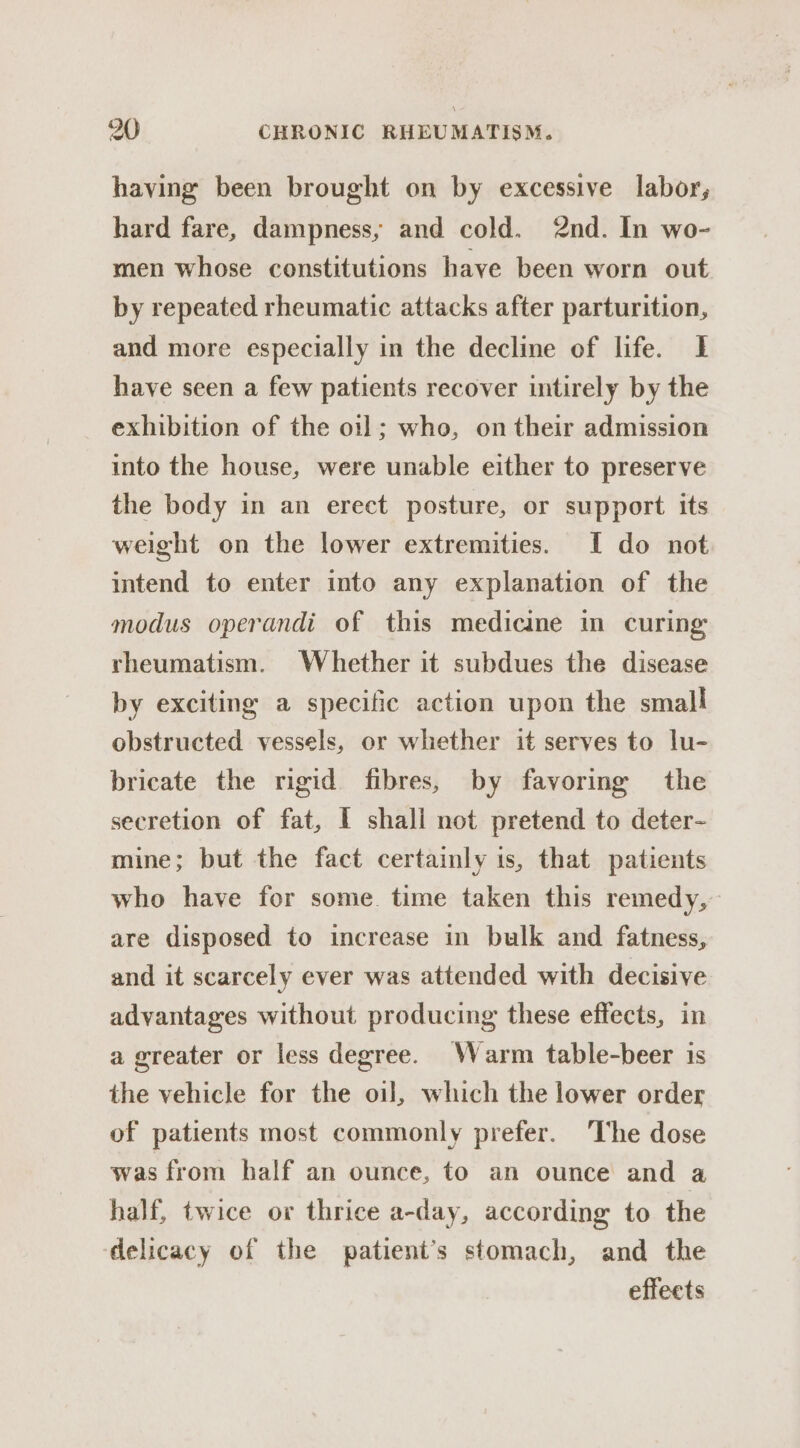 having been brought on by excessive labor, hard fare, dampness, and cold. 2nd. In wo- men whose constitutions have been worn out by repeated rheumatic attacks after parturition, and more especially in the decline of life. If have seen a few patients recover intirely by the exhibition of the oil; who, on their admission into the house, were unable either to preserve the body in an erect posture, or support its weight on the lower extremities. I do not intend to enter into any explanation of the modus operandi of this medicine in curing rheumatism. Whether it subdues the disease by exciting a specific action upon the small obstructed vessels, or whether it serves to lu- bricate the rigid fibres, by favoring the secretion of fat, I shall not pretend to deter- mine; but the fact certainly is, that patients who have for some. time taken this remedy, are disposed to increase in bulk and fatness, and it scarcely ever was attended with decisive advantages without producing these effects, in a greater or less degree. Warm table-beer is the vehicle for the oil, which the lower order of patients most commonly prefer. The dose was from half an ounce, to an ounce and a half, twice or thrice a-day, according to the delicacy of the patient’s stomach, and the effects