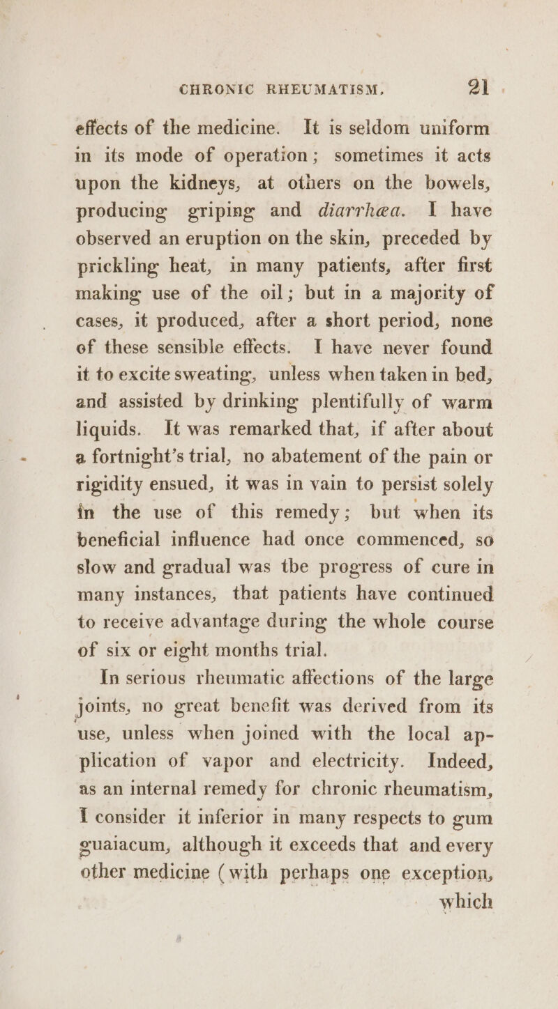 effects of the medicine. It is seldom uniform in its mode of operation; sometimes it acts upon the kidneys, at others on the bowels, producing griping and diarrhea. I have observed an eruption on the skin, preceded by prickling heat, in many patients, after first making use of the oil; but in a majority of cases, it produced, after a short period, none of these sensible effects. I have never found it to excite sweating, unless when taken in bed, and assisted by drinking plentifully of warm liquids. It was remarked that, if after about a fortnight’s trial, no abatement of the pain or rigidity ensued, it was in vain to persist solely in the use of this remedy; but when. its beneficial influence had once commenced, so slow and gradual was tbe progress of cure in many instances, that patients have continued to receive advantage during the whole course of six or eight months trial. In serious rheumatic affections of the large joints, no great benefit was derived from its use, unless when joined with the local ap- plication of vapor and electricity. Indeed, as an internal remedy for chronic rheumatism, { consider it inferior in many respects to gum guaiacum, although it exceeds that and every other medicine (with perhaps one exception, which