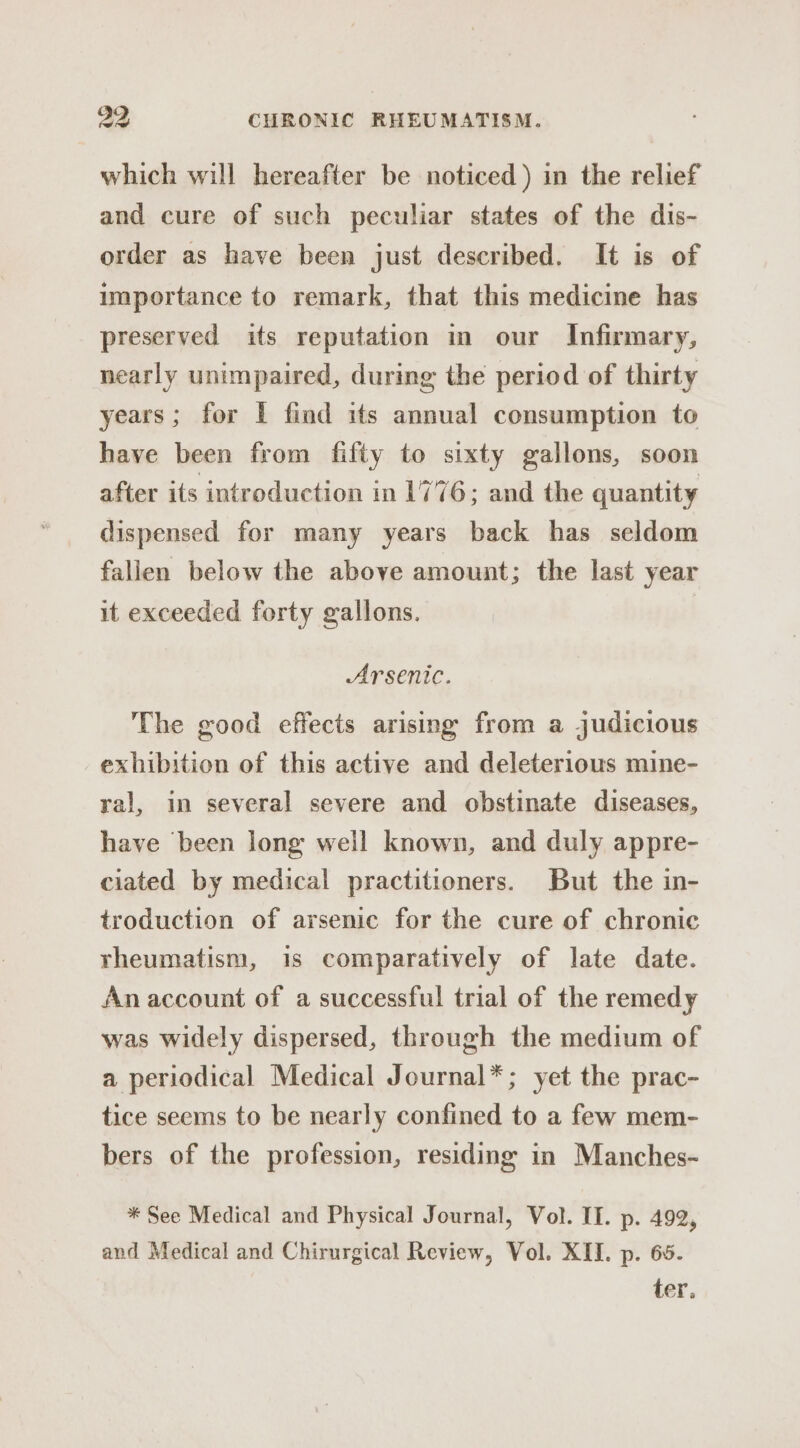 which will hereafter be noticed ) in the relief and cure of such peculiar states of the dis- order as have been just described. It is of importance to remark, that this medicine has preserved its reputation in our Infirmary, nearly unimpaired, during the period of thirty years; for £ find its annual consumption to have been from fifty to sixty gallons, soon after its introduction in 1776 ; and the quantity dispensed for many years back has seldom fallen below the above amount; the last year it exceeded forty gallons. | Arsenic. The good effects arising from a judicious exhibition of this active and deleterious mine- yal, in several severe and obstinate diseases, have been long weil known, and duly appre- ciated by medical practitioners. But the in- troduction of arsenic for the cure of chronic rheumatism, is comparatively of late date. An account of a successful trial of the remedy was widely dispersed, through the medium of a periodical Medical Journal*; yet the prac- tice seems to be nearly confined to a few mem- bers of the profession, residing in Manches- * See Medical and Physical Journal, Vol. IT. p. 492, and Medical and Chirurgical Review, Vol. XII. p. 65. ter.