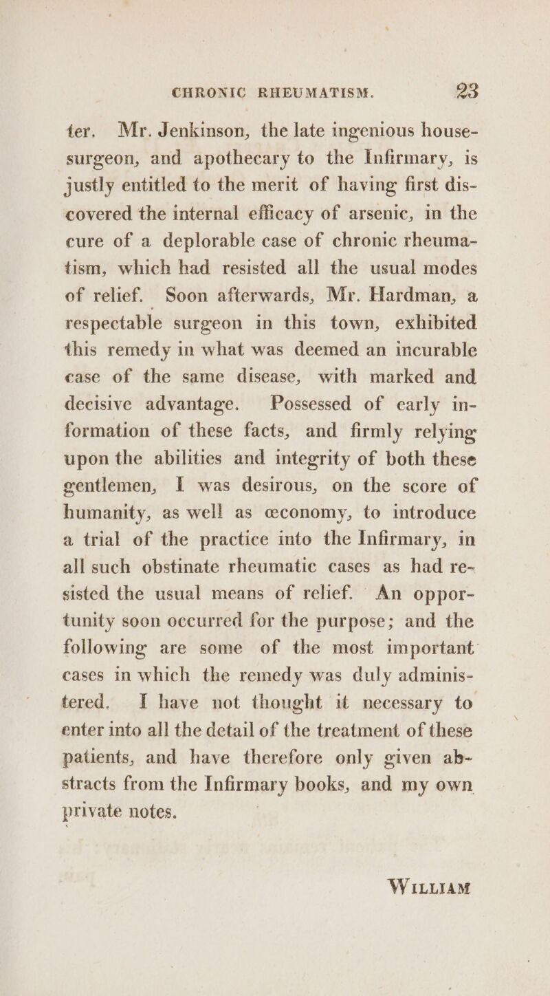 ter. Mr. Jenkinson, the late ingenious house- surgeon, and apothecary to the Infirmary, is justly entitled to the merit of having first dis- covered the internal efficacy of arsenic, in the cure of a deplorable case of chronic rheuma- tism, which had resisted all the usual modes of relief. Soon afterwards, Mr. Hardman, a respectable surgeon in this town, exhibited this remedy in what was deemed an incurable case of the same disease, with marked and decisive advantage. Possessed of early in- formation of these facts, and firmly relying upon the abilities and integrity of both these gentlemen, I was desirous, on the score of humanity, as well as economy, to introduce a trial of the practice into the Infirmary, in all such obstinate rheumatic cases as had re- sisted the usual means of relief. An oppor- tunity soon occurred for the purpose; and the following are some of the most important cases in which the remedy was duly adminis- tered. I have not thought it necessary to enter into all the detail of the treatment of these patients, and have therefore only given ab- stracts from the inkeiaey books, and my own. private notes. WILLIAM