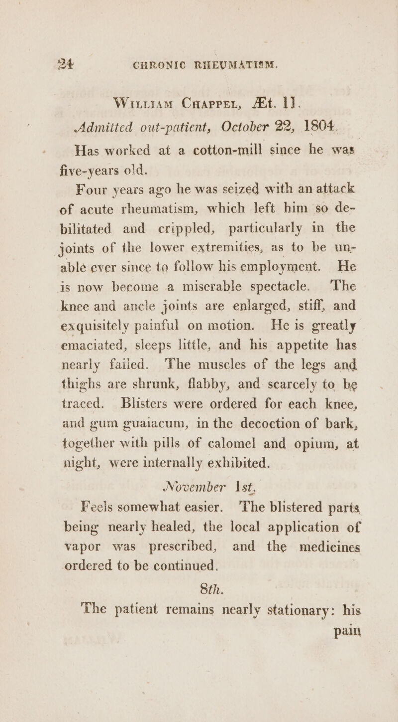 Wiriram Caaprer, /€t. 1]. Admitted out-patient, October 22, 1804. Has worked at a cotton-mill since he was five-years old. Four years ago he was seized with an attack of acute rheumatism, which left him so de- bilitated and crippled, particularly in the joints of the lower extremities, as to be un- able ever since to follow his employment. He is now become a miserable spectacle. The knee and ancle joints are enlarged, stiff, and exquisitely painful on motion. He is greatly emaciated, sleeps little, and his appetite has nearly failed. The muscles of the legs and thighs are shrunk, flabby, and. scarcely to be traced. Blisters were ordered for each knee, and gum guaiacum, in the decoction of bark, together with pills of calomel and opium, at night, were internally exhibited. November Ist, Feels somewhat easier. The blistered parts being nearly healed, the local application of vapor was prescribed, and the medicines ordered to be continued. : Sth. The patient remains nearly stationary: his pain