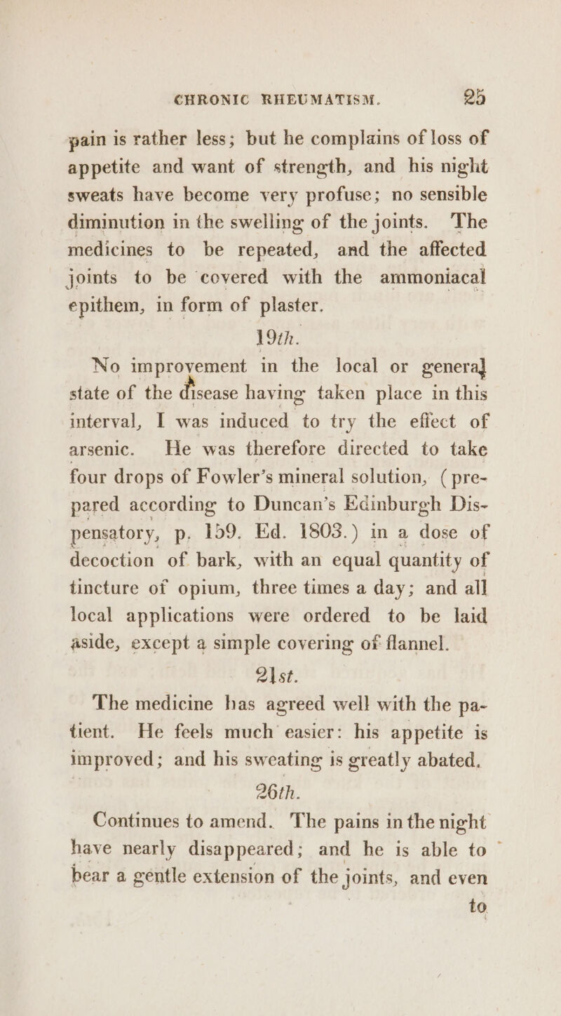 pain is rather less; but he complains of loss of appetite and want of strength, and his night sweats have become very profuse; no sensible diminution in the swelling of the joints. The medicines to be repeated, and the affected joints to be covered with the ammoniacal epithem, in form of plaster. | 19th. No improyement in the local or genera] state of the disease having taken place in this interval, I was induced to try the effect of arsenic. He ‘was therefore directed to take four drops of Fowler’s mineral solution, (pre- pared according to Duncan’s Kdinburgh Dis- pensatory, p. 159. Ed. 1803.) in a dose of decoction of bark, with an equal quantity of tincture of opium, three times a day; and all local applications were ordered to be laid aside, except a simple covering of flannel. 2|st. The medicine has agreed well with the pa- tient. He feels much easier: his appetite is improved; and his sweating is greatly abated. ) 26th. Continues to amend. The pains in the night have nearly disappeared ; and he is able to — bear a gentle extension of the joints, and even | | to