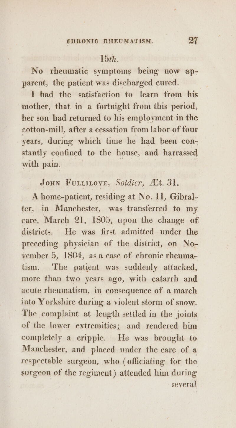 Lbth. No rheumatic symptoms being now ap- parent, the patient was discharged cured. I had the satisfaction to learn from his mother, that in a fortnight from this period, her son had returned to his employment in the cotton-mill, after a cessation from labor of four years, during which time he had been con- stantly confined to the house, and harrassed with pain. | patent PT Joun Furuinove, Soldier, Att. 31. A home-patient, residing at No. 1], Gibral- ter, in Manchester, was transferred to my care, March 21, 1805, upon the change of districts. He was first admitted under the preceding physician of the district, on No- vember 5, 1804, as a case of chronic rheuma- tism. The patient was suddenly attacked, more than two years ago, with catarrh and acute rheumatism, in consequence of a march into Yorkshire during a violent storm of snow. The complaint at length settled in the joints of the lower extremities; and rendered him completely a cripple. He was brought to Manchester, and placed under the care of a respectable surgeon, who (officiating for the surgeon of the regiment) attended him during | several