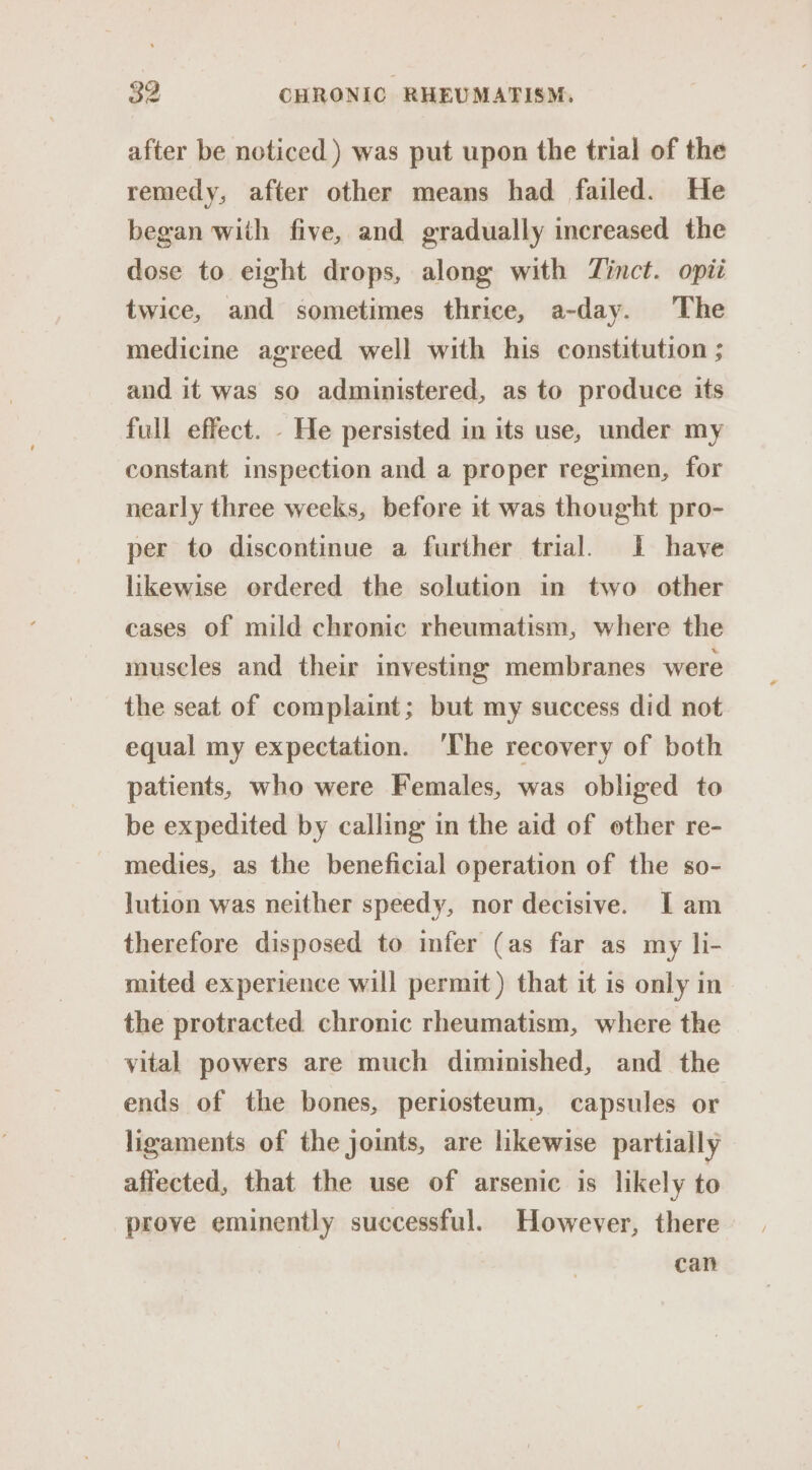 after be noticed ) was put upon the trial of the remedy, after other means had failed. He began with five, and gradually increased the dose to eight drops, along with Zinct. opii twice, and sometimes thrice, a-day. The medicine agreed well with his constitution ; and it was so administered, as to produce its full effect. - He persisted in its use, under my constant inspection and a proper regimen, for nearly three weeks, before it was thought pro- per to discontinue a further trial. IL have likewise ordered the solution in two other cases of mild chronic rheumatism, where the muscles and their investing membranes were the seat of complaint; but my success did not equal my expectation. ‘The recovery of both patients, who were Females, was obliged to be expedited by calling in the aid of other re- medies, as the beneficial operation of the so- lution was neither speedy, nor decisive. Iam therefore disposed to infer (as far as my li- mited experience will permit) that it is only in the protracted chronic rheumatism, where the vital powers are much diminished, and the ends of the bones, periosteum, capsules or ligaments of the joints, are likewise partially affected, that the use of arsenic is likely to prove eminently successful. However, there can