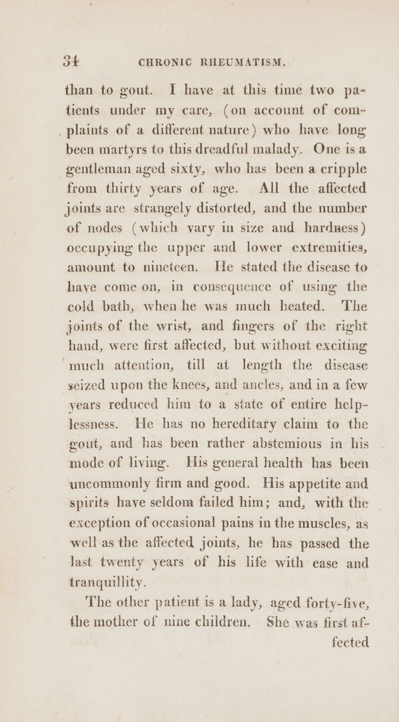 than to gout. I have at this time two pa- tients under my care, (on account of com- _plaints of a different nature) who have long been martyrs to this dreadful malady. One is a gentleman aged sixty, who has been a cripple from thirty years of age. All the affected joints are strangely distorted, and the number of nodes (which vary in size and harduess ) occupying the upper and lower extremities, amount to nineteen. He stated the disease to haye come on, in consequence of using the cold bath, when he was much heated. The joints of the wrist, and fingers of the right hand, were first affected, but without exciting ‘much attention, till at length the disease seized upon the knees, and ancles, and in a few years reduced him to a state of entire help- lessness. He has no hereditary claim to the gout, and has been rather abstemious in his mode of living. His general health has been uncommonly firm and. good. His appetite and spirits have seldom failed him; and, with the exception of occasional pains in the muscles, as well as the affected joints, he has passed the Jast twenty years of his life with ease and tranquillity. ‘The other patient is a lady, aged forty-five, the mother of nine children. She was first af- fected