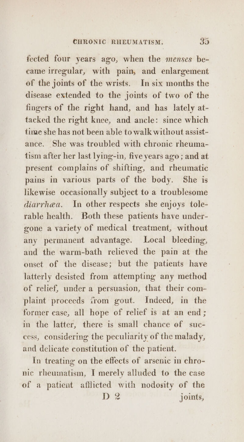 fected four years ago, when the menses be- came irregular, with pain, and enlargement of the joints of the wrists. In six months the disease extended to the joints of two of the fingers of the right hand, and has lately at- tacked the right knee, and ancle: since which time she has not been able to walk without assist- ance. She was troubled with chronic rheuma- tism after her last lying-in, five years ago ; and at present complains of shifting, and rheumatic pains in various parts of the body. She is likewise occasionally subject to a troublesome diarrhea. In other respects she enjoys tole- rable health. Both these patients have under- gone a variety of medical treatment, without any permanent advantage. Local bleeding, and the warm-bath relieved the pain at the onset of the disease; but the patients have latterly desisted from attempting any method of relief, under a persuasion, that their com- plaint proceeds trom gout. Indeed, in the former case, all hope of relief is at an end ; in the latter, there is small chance of suc- cess, considering the peculiarity of the malady, and delicate constitution of the patient. In treating on the effects of arsenic in chro- nic rheumatism, I merely alluded to the case of a patient afflicted with nodosity of the D 2 joints,