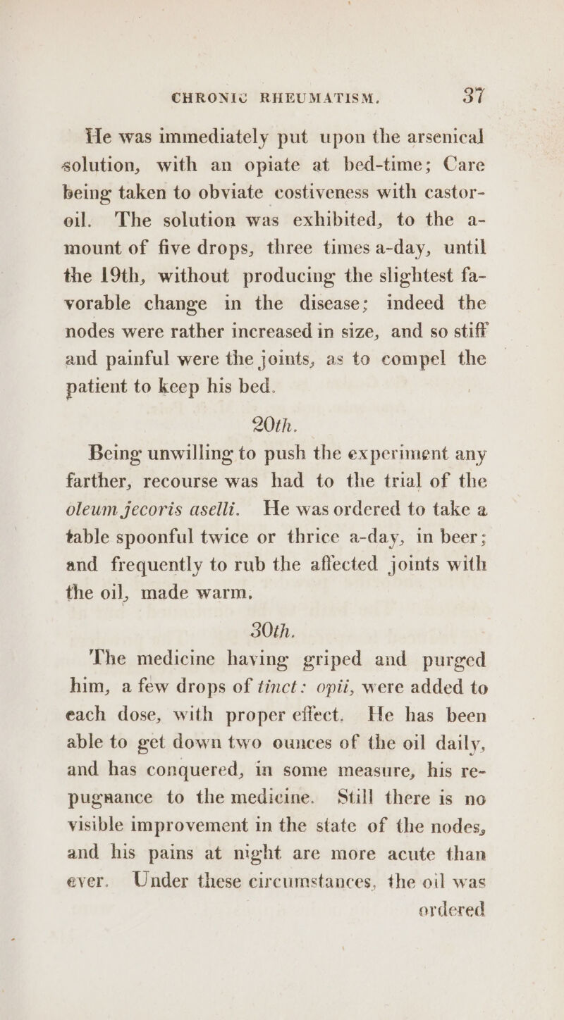 ie was immediately put upon the arsenical solution, with an opiate at bed-time; Care being taken to obviate costiveness with castor- oil. The solution was exhibited, to the a- mount of five drops, three times a-day, until the 19th, without producing the slightest fa- vorable change in the disease; indeed the nodes were rather increased in size, and so stiff and painful were the joints, as to compel the patient to keep his bed. 20th. Being unwilling to push the experiment any farther, recourse was had to the trial of the oleum jecoris aselli. He was ordered to take a table spoonful twice or thrice a-day, in beer; and frequently to rub the affected joints with the oil, made warm. 30th. The medicine haying griped and purged him, a few drops of tinct: opii, were added to each dose, with proper effect. He has been able to get down two ounces of the oil daily, and has conquered, in some measure, his re- pugrance to the medicine. Still there is no visible improvement in the state of the nodes, and his pains at mght are more acute than ever. Under these circumstances, the oil was ordered