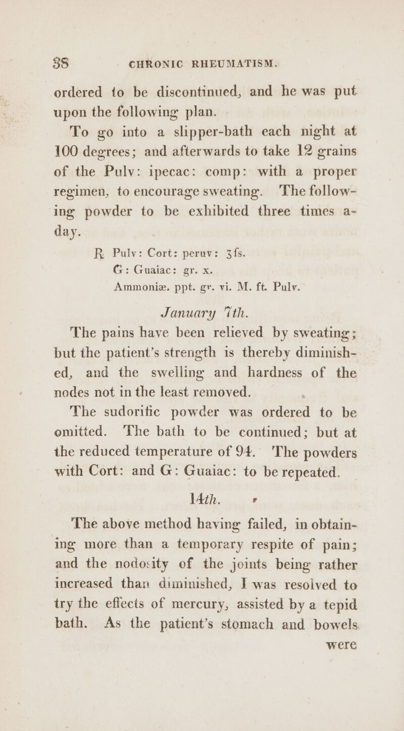ordered to be discontinued, and he was ay upon the following plan. To go into a lineal each night at 100 degrees; and afterwards to take 12 grains of the Pulv: ipecac: comp: with a proper regimen, to encourage sweating. The follow- ing powder to be exhibited three times a- day. R. Pulv: Cort: peruv: 3fs. G: Guaiac: gr. x. Ammonie. ppt. gr. vi. M. ft. Pulv. January “Ith. The pains have been relieved by sweating ; but the patient’s strength 1s thereby diminish- ed, and the swelling and hardness of the nodes not in the least removed. | The sudorific powder was ordered to be omitted. The bath to be continued; but at the reduced temperature of 94. ‘The powders with Cort: and G: Guaiac: to be repeated. lAth. F The above method having failed, in obtain- ing more than a temporary respite of pain; and the nodosity of the joints being rather increased than diminished, I was resolved to try the effects of mercury, assisted by a tepid bath. As the patient’s stomach and bowels. were