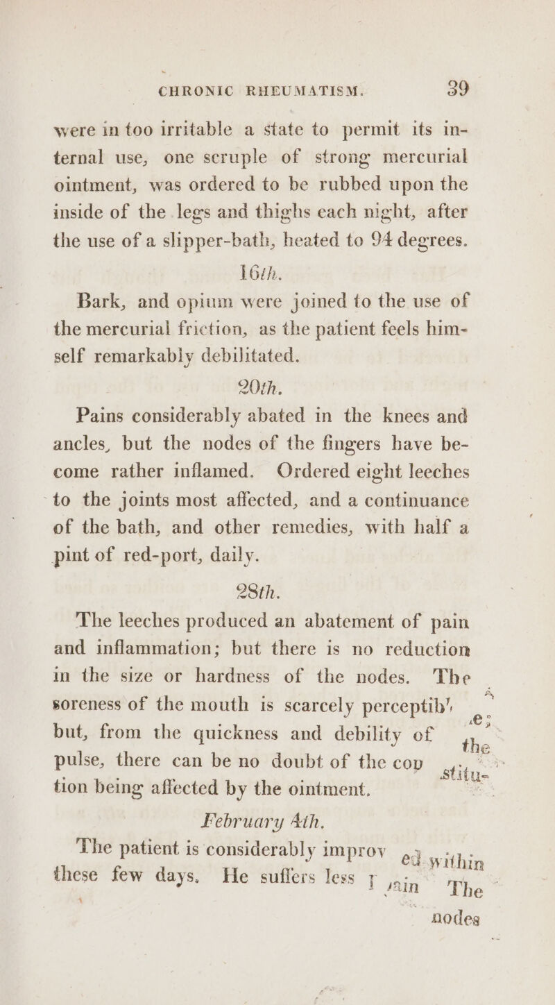 were in too irritable a state to permit its in- ternal use, one scruple of strong mercurial ointment, was ordered to be rubbed upon the inside of the legs and thighs each night, after the use of a slipper-bath, heated to 94 degrees. L6th. Bark, and opium were joined to the use of the mercurial friction, as the patient feels him- self remarkably debilitated. 20th. Pains considerably abated in the knees and ancles, but the nodes of the fingers have be- come rather inflamed. Ordered eight leeches to the joints most affected, and a continuance of the bath, and other remedies, with half a pint of red-port, daily. 28th. The leeches produced an abatement of pain and inflammation; but there is no reduction in the size or hardness of the nodes. The soreness of the mouth is scarcely perceptib’ but, from the quickness and debility of pulse, there can be no doubt of the cov tion being affected by the ointment. February Ath. The patient i rj faa these rit abe meres fei!  etive ~ + Jain ‘The nodeg Pe -