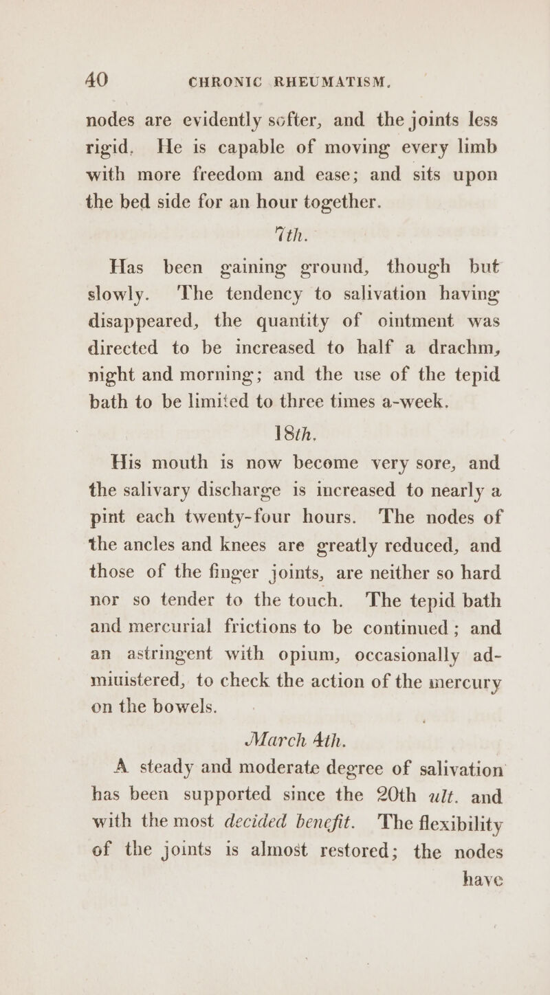 nodes are evidently softer, and the joints less rigid. He is capable of moving every limb with more freedom and ease; and sits upon the bed side for an hour together. Vth. Has been gaining ground, though but slowly. ‘The tendency to salivation having disappeared, the quantity of ointment was directed to be increased to half a drachm, night and morning; and the use of the tepid bath to be limited to three times a-week. 18th, His mouth is now beceme very sore, and the salivary discharge is increased to nearly a pint each twenty-four hours. The nodes of the ancles and knees are greatly reduced, and those of the finger joints, are neither so hard nor so tender to the touch. The tepid bath and mercurial frictions to be continued ; and an astringent with opium, occasionally ad- miuistered, to check the action of the mercury on the bowels. March Ath. A steady and moderate degree of salivation has been supported since the 20th wilt. and with the most decided benefit. The flexibility of the joints is almost restored; the nodes have